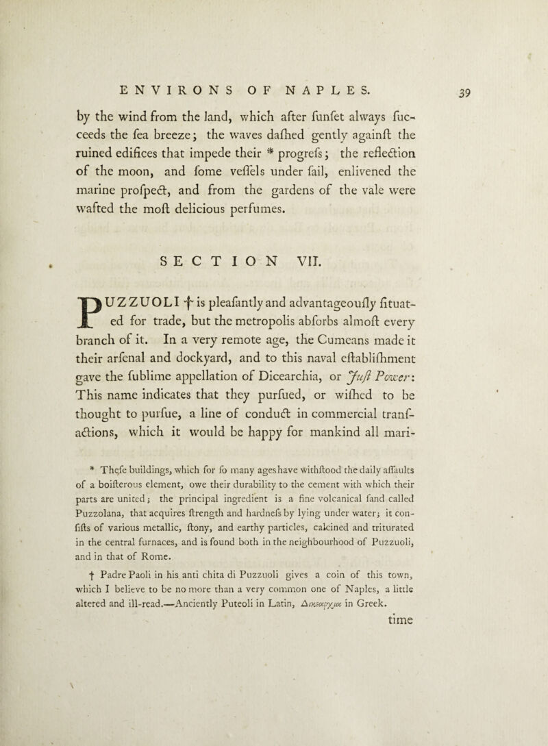 by the wind from the land, which after funfet always fuc^ ceeds the fea breeze; the waves dafhed gently againft the ruined edifices that impede their * progrefs; the reflexion of the moon, and fome veffels under fail, enlivened the marine profpedt, and from the gardens of the vale were wafted the moft delicious perfumes. SECTION VII. PUZZUOLI'f'is pleafantly and advantageoufly fituat- ed for trade, but the metropolis abforbs almofi: every branch of it. In a very remote age, the Cumeans made it their arfenal and dockyard, and to this naval efiablifhment gave the fublime appellation of Dicearchia, or Juft Power: This name indicates that they purfued, or wifhed to be thought to purfue, a line of conduct in commercial tranf- a&ions, which it would be happy for mankind all mari- * Thefe buildings, which for fo many ageshave withftood the daily affaults of a boifterous element, owe their durability to the cement with which their parts are united; the principal ingredient is a fine volcanical fand called Puzzolana, that acquires ftrength and hardnefs by lying under water; it con- fifts of various metallic, ftony, and earthy particles, calcined and triturated in the central furnaces, and is found both in the neighbourhood of Puzzuoli, and in that of Rome. j- Padre Paoli in his anti chita di Puzzuoli gives a coin of this town, which I believe to be no more than a very common one of Naples, a little altered and ill-read.—Anciently Puteoli in Latin, Anaupyjoi in Greek. time