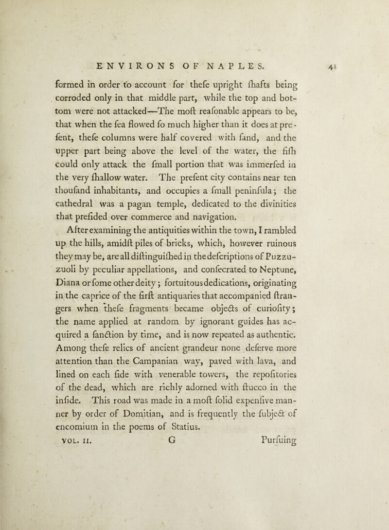 formed in order to account for thefe upright fhafts being corroded only in that middle part, while the top and bot¬ tom were not attacked—The moG reafonable appears to be, that when the fea flowed fo much higher than it does at pre^ fent, thefe columns were half covered with fand, and the upper part being above the level of the water, the fifh could only attack the fmall portion that was immerfed in the very fhallow water. The prefent city contains near ten thoufand inhabitants, and occupies a final! peninfula; the cathedral was a pagan temple, dedicated to the divinities that prefided over commerce and navigation. After examining the antiquities within the town, I rambled up the hills, amidG piles of bricks, which, however ruinous they may be, arealldiGinguifhedin thedefcriptions ofPuzzu- zuoli by peculiar appellations, and confecrated to Neptune, Diana or fome other deity; fortuitous dedications, originating in the caprice of the firfl antiquaries that accompanied Gran¬ gers when thefe fragments became objects of curiolity; the name applied at random by ignorant guides has ac¬ quired a fan&ion by time, and is now repeated as authentic. Among thefe relics of ancient grandeur none deferve more attention than the Campanian way, paved with lava, and lined on each fide with venerable towers, the repofitories of the dead, which are richly adorned with Gucco in the infide. This road was made in a moG folid expenfive man¬ ner by order of Domitian, and is frequently the fubjedt of encomium in the poems of Statius. G VOL. II. Purfuing