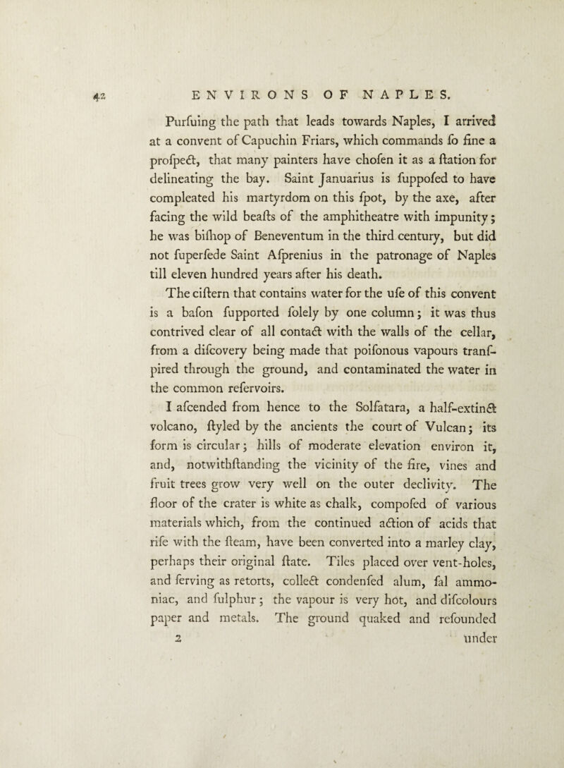 Purfuing the path that leads towards Naples, I arrived at a convent of Capuchin Friars, which commands fo fine a profpe<R, that many painters have chofen it as a ftation for delineating the bay. Saint Januarius is fuppofed to have compleated his martyrdom on this fpot, by the axe, after facing the wild beafts of the amphitheatre with impunity; he was bifhop of Beneventum in the third century, but did not fuperfede Saint Afprenius in the patronage of Naples till eleven hundred years after his death. The ciftern that contains water for the ufe of this convent is a bafon fupported folely by one column; it was thus contrived clear of all contact with the walls of the cellar, from a difcovery being made that poifonous vapours tranf- pired through the ground, and contaminated the water in the common refervoirs. I afcended from hence to the Solfatara, a half~extin& volcano, ftyled by the ancients the court of Vulcan; its form is circular; hills of moderate elevation environ it, and, notwithftanding the vicinity of the fire, vines and fruit trees grow very well on the outer declivity. The floor of the crater is white as chalk, compofed of various materials which, from the continued adlion of acids that rife with the Ream, have been converted into a marley clay, perhaps their original fate. Tiles placed over vent-holes, and ferving as retorts, collect condenfed alum, fal ammo¬ niac, and fulphur; the vapour is very hot, and difcolours paper and metals. The ground quaked and refounded 2 under