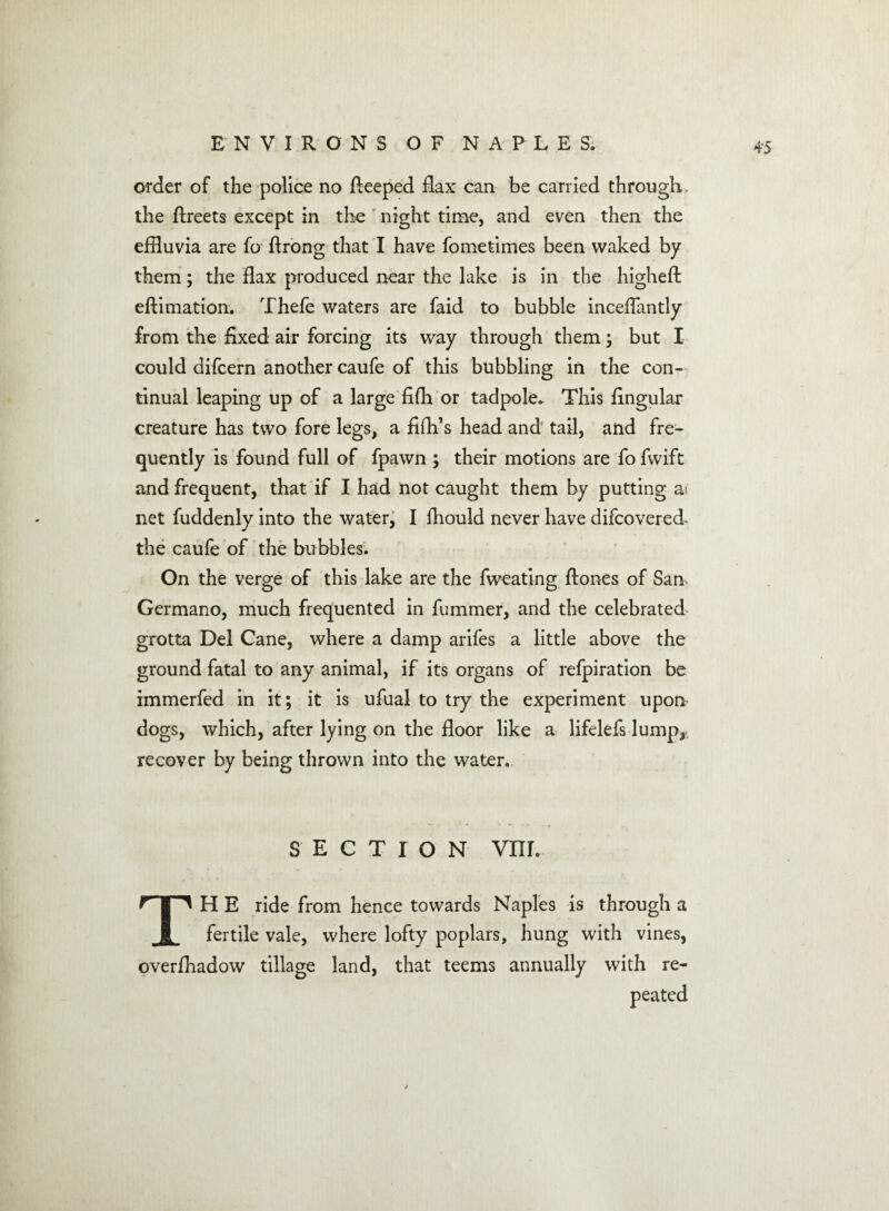 4‘5 order of the police no fteeped flax can be carried through, the Areets except in the night time, and even then the effluvia are fo flrong that I have fometimes been waked by them; the flax produced near the lake is in the highefi efiimation. Thefe waters are faid to bubble inceflantly from the fixed air forcing its way through them ; but I could difcern another caufe of this bubbling in the con- tinual leaping up of a large fifh or tadpole. This fingular creature has two fore legs, a fifh’s head and tail, and fre¬ quently is found full of fpawn ; their motions are fo fwift and frequent, that if I had not caught them by putting a net fuddenly into the water, I fhould never have difcovered the caufe of the bubbles. On the verge of this lake are the fweating fiones of San Germano, much frequented in fummer, and the celebrated grotta Del Cane, where a damp arifes a little above the ground fatal to any animal, if its organs of refpiration be immerfed in it; it is ufual to try the experiment upon dogs, which, after lying on the floor like a lifelefs lump, recover by being thrown into the water. SECTION vm. TH E ride from hence towards Naples is through a fertile vale, where lofty poplars, hung with vines, overfhadow tillage land, that teems annually with re¬ peated