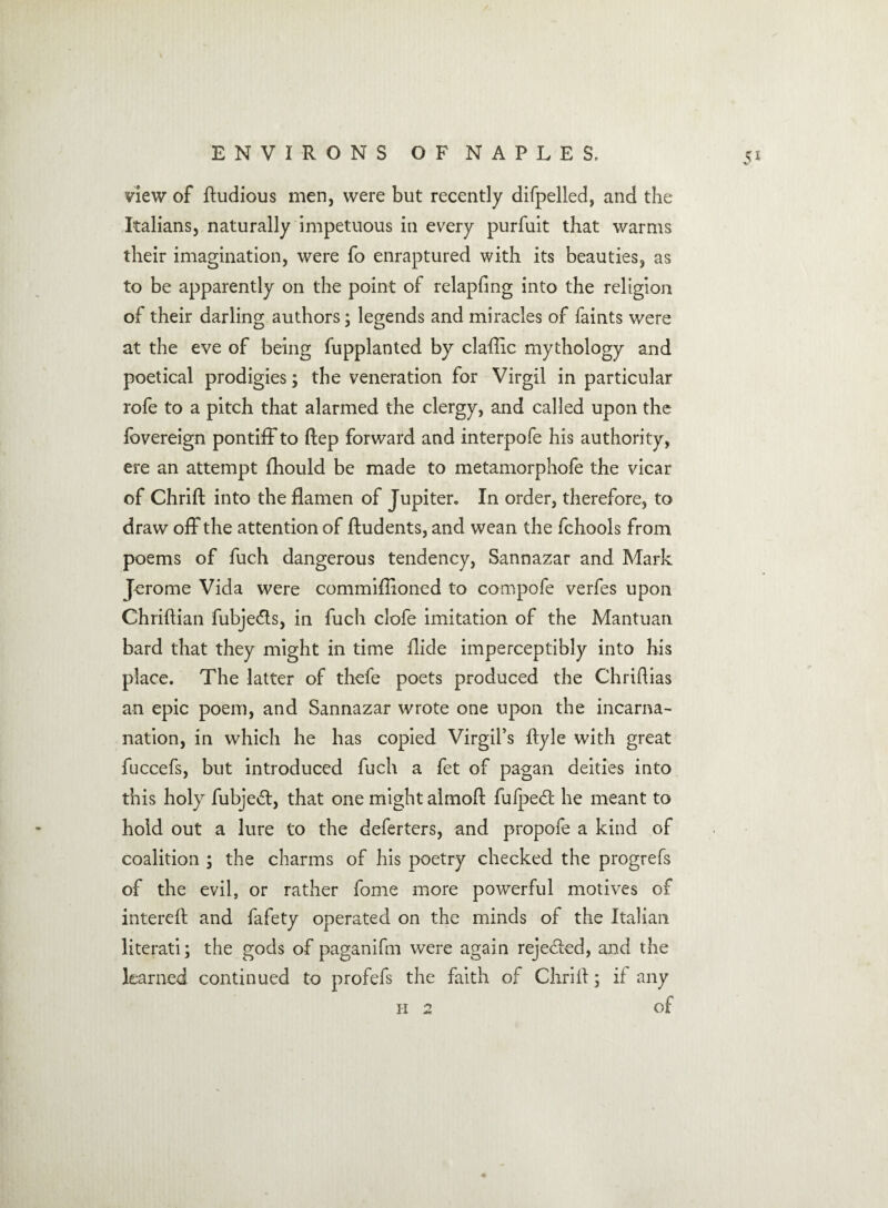 Sl new of Rudious men, were but recently difpelled, and the Italians, naturally impetuous in every purfuit that warms their imagination, were fo enraptured with its beauties, as to be apparently on the point of relapfing into the religion of their darling authors; legends and miracles of faints were at the eve of being fupplanted by claftic mythology and poetical prodigies; the veneration for Virgil in particular rofe to a pitch that alarmed the clergy, and called upon the fovereign pontiff to Rep forward and interpofe his authority, ere an attempt fhould be made to metamorphofe the vicar of Chrift into theflamen of Jupiter. In order, therefore, to draw off the attention of ftudents, and wean the fchools from poems of fuch dangerous tendency, Sannazar and Mark Jerome Vida were commiftioned to compofe verfes upon ChriRian fubjeRs, in fuch clofe imitation of the Mantuan bard that they might in time Ride imperceptibly into his place. The latter of thefe poets produced the ChriRias an epic poem, and Sannazar wrote one upon the incarna- nation, in which he has copied Virgil’s Ryle with great fuccefs, but introduced fuch a fet of pagan deities into this holy fubjeR, that one might almoR fufpeR he meant to hold out a lure to the deferters, and propofe a kind of coalition ; the charms of his poetry checked the progrefs of the evil, or rather fome more powerful motives of intereR and fafety operated on the minds of the Italian literati; the gods of paganifm were again rejeRed, and the learned continued to profefs the faith of Chrift; if any h 2 of