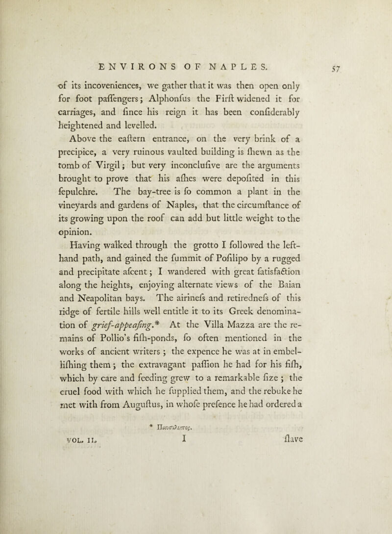 of its incoveniences, we gather that it was then open only for foot paiTengers; Alphonfus the Firfl widened it for carriages, and lince his reign it has been conhderably heightened and levelled. Above the eaftern entrance, on the very brink of a precipice, a very ruinous vaulted building is (hewn as the tomb of Virgil; but very inconclusive are the arguments brought to prove that his allies were depolited in this fepulchre. The bay-tree is fo common a plant in the vineyards and gardens of Naples, that the circumftance of its growing upon the roof can add but little weight to the opinion. Having walked through the grotto I followed the left- hand path, and gained the fummit of Pohlipo by a rugged and precipitate afcent; I wandered with great fatisfa&ion along the heights, enjoying alternate views of the Baian and Neapolitan bays. The airinefs and retirednefs of this ridge of fertile hills well entitle it to its Greek denomina- tion of grief-appealing. * At the Villa Mazza are the re¬ mains of Pollio’s hlli-ponds, fo often mentioned in the works of ancient writers; the expence he was at in embel- lifhing them; the extravagant paffion he had for his fifli, which by care and feeding grew to a remarkable fize ; the cruel food with which he fupplied them, and the rebuke he met with from Auguflus, in whofe prefence he had ordered a * Uuv<rihv7ra$. vol. i l> I Have