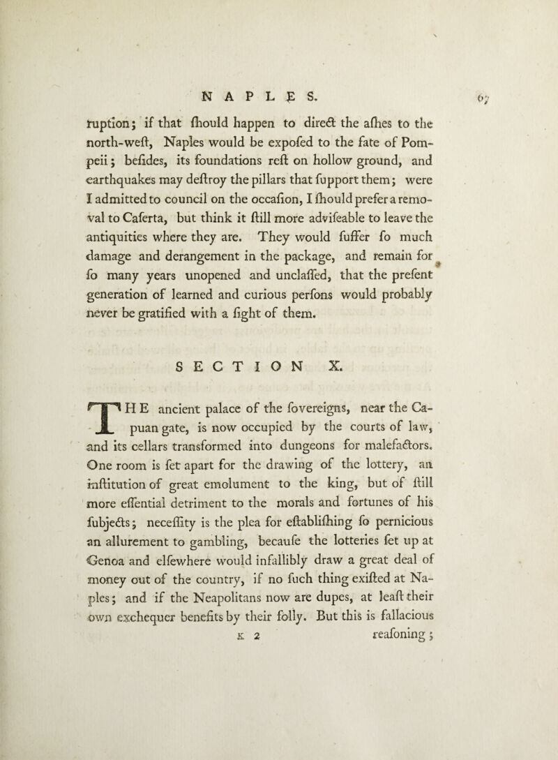 NAPLES, tuptlon; if that fhould happen to dired the afhes to the north-weft, Naples would be expofed to the fate of Pom¬ peii ; beftdes, its foundations reft on hollow ground, and earthquakes may deftroy the pillars that fupport them; were I admitted to council on the occafion, I fhould prefer a remo¬ val to Caferta, but think it ftill more advifeable to leave the antiquities where they are. They would fuffer fo much damage and derangement in the package, and remain for fo many years unopened and unclafted, that the prefent generation of learned and curious perfons would probably never be gratified with a fight of them. SECTION X. TH E ancient palace of the fovereigns, near the Ca- puan gate, is now occupied by the courts of law, and its cellars transformed into dungeons for malefactors. One room is fet apart for the drawing of the lottery, an inftitution of great emolument to the king, but of ftill more eftential detriment to the morals and fortunes of his fubjeCts j neceftity is the plea for eftablifhing fo pernicious an allurement to gambling, becaufe the lotteries fet up at Genoa and ellewhere would infallibly draw a great deal of money out of the country, if no fuch thing exifted at Na- pies; and if the Neapolitans now are dupes, at leaft their own exchequer benefits by their folly. But this is fallacious & 2 reafoning 5