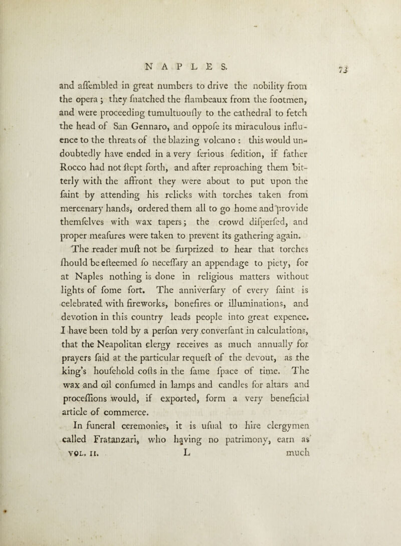 and afiembled in great numbers to drive the nobility from the opera ; they fnatched the flambeaux from the footmen, and were proceeding tumultuoufly to the cathedral to fetch the head of San Gennaro, and oppofe its miraculous influ¬ ence to the threats of the blazing volcano : this would un¬ doubtedly have ended in a very ferious fedition, if father Rocco had not flept forth, and after reproaching them bit¬ terly with the affront they were about to put upon the faint by attending his relicks with torches taken from mercenary hands, ordered them all to go home and provide themfelves with wax tapers; the crowd difperfed, and proper meafures were taken to prevent its gathering again. The reader muff not be furprized to hear that torches fhould be efteemed fo neceffary an appendage to piety, for at Naples nothing is done in religious matters without lights of fome fort. The anniverfary of every faint is celebrated with fireworks, bonefires or illuminations, and devotion in this country leads people into great expence. I have been told by a perfon very converfant in calculations, that the Neapolitan clergy receives as much annually for prayers faid at the particular requefi of the devout, as the king’s houfehold cods in the fame fpace of time. The wax and oil confirmed in lamps and candles for altars and proceffions would, if exported, form a very beneficial article of commerce. In funeral ceremonies, it is ufual to hire clergymen called Fratanzari, who having no patrimony, earn as'