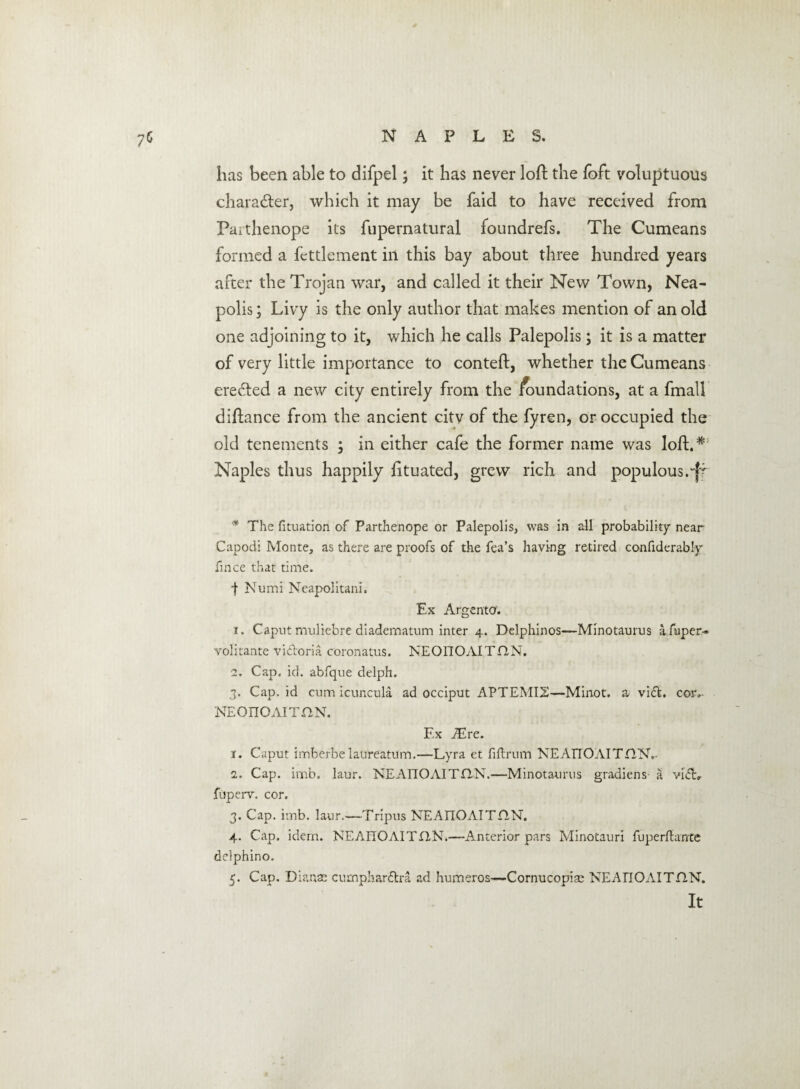 7‘ has been able to difpel; it has never loft the foft voluptuous chara&er, which it may be faid to have received from Paithenope its fupernatural foundrefs. The Cumeans formed a fettlement in this bay about three hundred years after the Trojan war, and called it their New Town, Nea- polis; Livy is the only author that makes mention of an old one adjoining to it, which he calls Palepolis; it is a matter of very little importance to conteft, whether the Cumeans erected a new city entirely from the inundations, at a fmall diftance from the ancient citv of the fyren, or occupied the old tenements ; in either cafe the former name was loil.^ Naples thus happily iituated, grew rich and populous.^ '* The fituation of Parthenope or Palepolis, was in all probability near Capodi Monte, as there are proofs of the fea’s having retired confiderably fince that time. | Numi Neapolitani. Ex Argento. 1. Caput muliebre diadematum inter 4. Delphinos—Minotaurus afuper- volitante vi&oria coronatus. NEOITOAITflN. 2. Cap. id. abfque delph. 3. Cap. id cum icuncula ad occiput APTEMI2—Minot, a vicE cor, NEOnOAITHN. Ex iEre. 1. Caput imberbe laureatum.—Lyra et fiftrum NEAnOAITHN.- 2. Cap. imb. laur. NEATTOAITHN.—Minotaurus gradiens a vidL fuperv. cor. 3. Cap. imb. laur.—Tripus NEAIIOAITHN. 4. Cap. idem. NEAITOAITflN.—Anterior pars Minotauri fuperftante delphino. 5. Cap. Dianas cumphardtra ad humeros—Cornucopias NEAnOAITHN. It