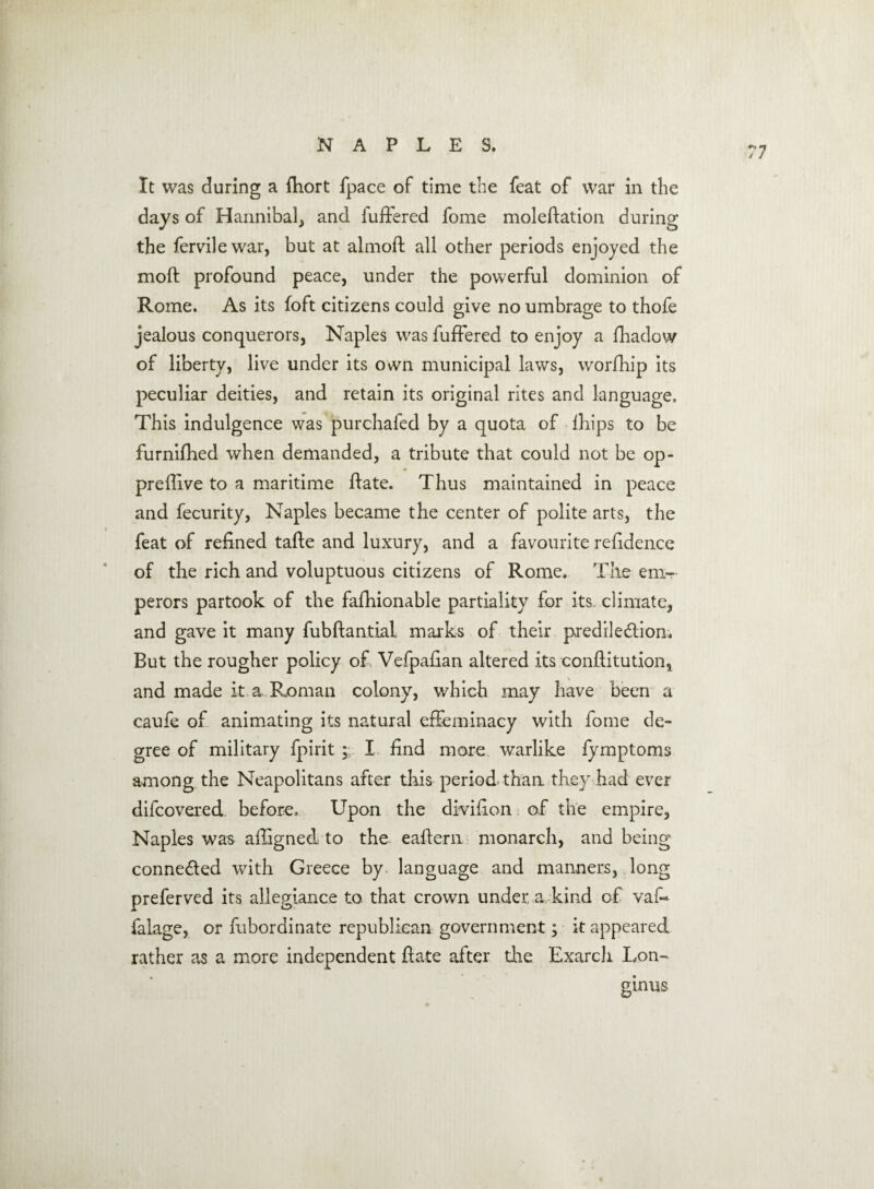 It was during a fhort fpace of time the feat of war in the days of Hannibal, and fuffered fome moledation during the fervilewar, but at almoft all other periods enjoyed the moll profound peace, under the powerful dominion of Rome. As its foft citizens could give no umbrage to thofe jealous conquerors, Naples was fuffered to enjoy a fhadow of liberty, live under its own municipal laws, worfhip its peculiar deities, and retain its original rites and language. This indulgence was purchafed by a quota of Ihips to be furnifhed when demanded, a tribute that could not be op- preffive to a maritime date. Thus maintained in peace and fecurity, Naples became the center of polite arts, the feat of refined tade and luxury, and a favourite refidence of the rich and voluptuous citizens of Rome. The em¬ perors partook of the fafhionable partiality for its climate, and gave it many fubdantial marks of their predile&ion. But the rougher policy of Vefpadan altered its conditution, and made it. a. Roman colony, which may have been a caufe of animating its natural effeminacy with fome de¬ gree of military fpirit ;; I find more warlike fymptoms among the Neapolitans after this period than, they had ever difcovered before. Upon the divifion of the empire, Naples was afligned to the eaftern monarch, and being connected with Greece by. language and manners, long preferved its allegiance to that crown under, a kind of vaf~ falage, or fubordinate republican government; it appeared rather as a more independent date after die Exarch Lon¬ ginus