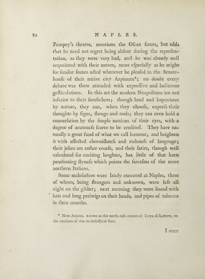 Pompcy’s theatre, mentions the Ofcan farces, but adds that he need not regret being abfent during the reprefen- tation, as they were very bad, and he was already well acquainted with their nature, more efpecially as he might fee fimilar fcenes acfted whenever he pleafed in the Senate- houfe of their native city Arpinum*; no doubt every debate was there attended with expreflive and ludicrous gefticulations. In this art the modem Neapolitans are not inferior to their forefathers; though loud and loquacious by nature, they can, when they choofe, exprefs their thoughts by figns, fhrugs and nods; they can even hold a converfation by the fimple motions of their eyes, with a degree of acutenefs fcarce to be credited. They have na¬ turally a great fund of what we call humour, and heighten it with affedted clownifhnefs and rudenefs of language; their jokes are rather coarfe, and their fatire, though well calculated for exciting laughter, has little of that keen penetrating ilynefs which points the farcafms cf the more northern Italians. Some malefadtors were lately executed at Naples, three of whom, being Grangers and unknown, were left all night on the gibbet; next morning they were found with hats and long periwigs on their heads, and pipes of tobacco in their mouths. , a * Now Arpino, a town in the north-eaft corner of Terra cii Lavoroj on the confines of the ecclefiaftical ftate.