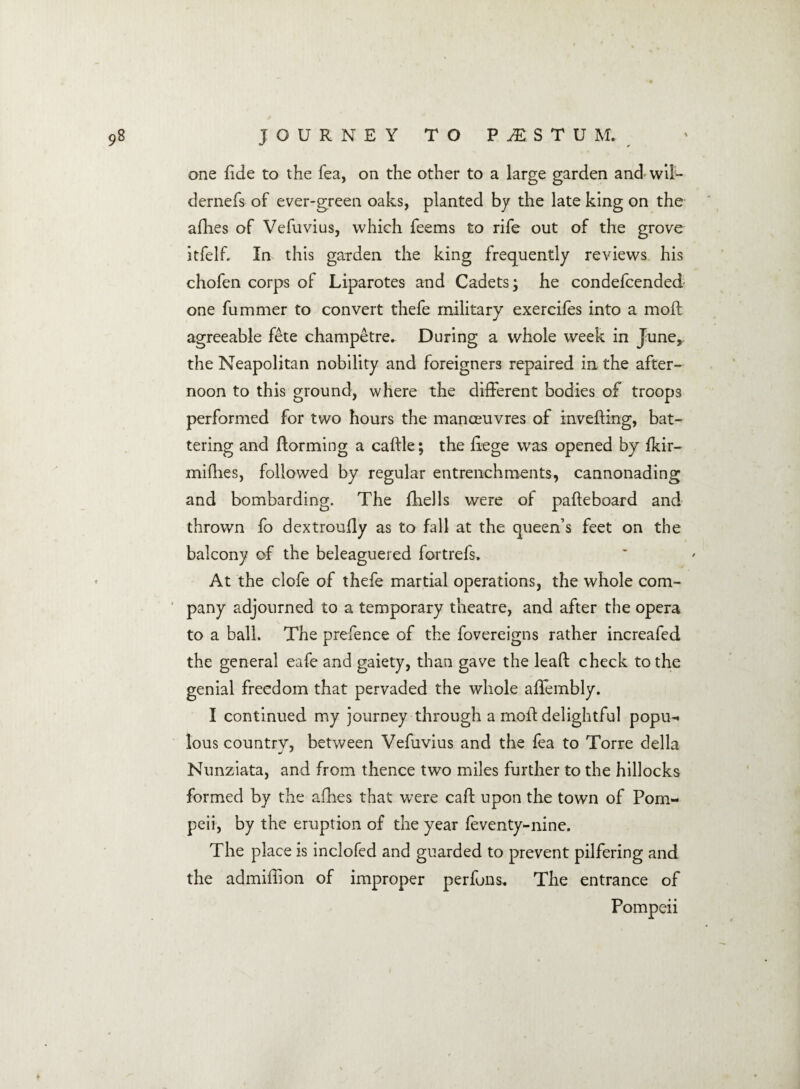 one fide to the fea, on the other to a large garden and wil- dernefs of ever-green oaks, planted by the late king on the allies of Vefuvius, which feems to rife out of the grove itfelf. In this garden the king frequently reviews his chofen corps of Liparotes and Cadets; he condefcended one fummer to convert thefe military exercifes into a moll agreeable fete champetre. During a whole week in June, the Neapolitan nobility and foreigners repaired in the after¬ noon to this ground, where the different bodies of troops performed for two hours the manoeuvres of invefting, bat¬ tering and {forming a calfle; the liege was opened by fkir- mifhes, followed by regular entrenchments, cannonading and bombarding. The fhells were of pafteboard and thrown fo dextroully as to fall at the queen’s feet on the balcony of the beleaguered fortrefs. At the clofe of thefe martial operations, the whole com¬ pany adjourned to a temporary theatre, and after the opera to a ball. The prefence of the fovereigns rather increafed the general eafe and gaiety, than gave the lead check to the genial freedom that pervaded the whole affembly. I continued my journey through a moil delightful popu- lous country, between Vefuvius and the fea to Torre della Nunziata, and from thence two miles further to the hillocks formed by the afhes that were calf upon the town of Pom¬ peii, by the eruption of the year feventy-nine. The place is inclofed and guarded to prevent pilfering and the admillion of improper perfuns. The entrance of Pompeii