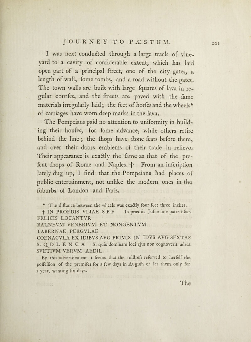 10i I was next conducted through a large track of vine¬ yard to a cavity of confiderable extent, which has laid open part of a principal ftreet, one of the city gates, a length of wall, fome tombs, and a road without the gates* The town walls are built with large fquares of lava in re¬ gular courfes, and the ftreets are paved with the fame materials irregularly laid; the feet of horfesand the wheels* of carriages have worn deep marks in the lava. The Pompeians paid no attention to uniformity in build¬ ing their houfes, for fome advance, while others retire behind the line ; the fhops have ftone feats before them, and over their doors emblems of their trade in relievo. Their appearance is exactly the fame as that of the pre- fen t fhops of Rome and Naples. ^ From an infcription lately dug up, I find that the Pompeians had places of public entertainment, not unlike the modern ones in the fuburbs of London and Paris. * The diftance between the wheels was exa<5tly four feet three inches. | IN PROEDIS VLIAE S P F In praediis Julias fine patre filiae. FELICIS LOCANTVR BALNEVM VENERIVM ET NONGENTVM TABERNAE PERGVLAE COENACVLA EX IDIBVS AVG PRIMIS IN IDVS AVG SEXTAS S. Q^D L. E N C A Si quis dominam loci ejus non cognoverit adeat SVET1VM VERVM AEDIL. By this advertifement it feems that the miftrefs referved to herfelf the. pofiefiion of the premifes for a few days in Auguft, or let them only for a year, wanting fix days. The