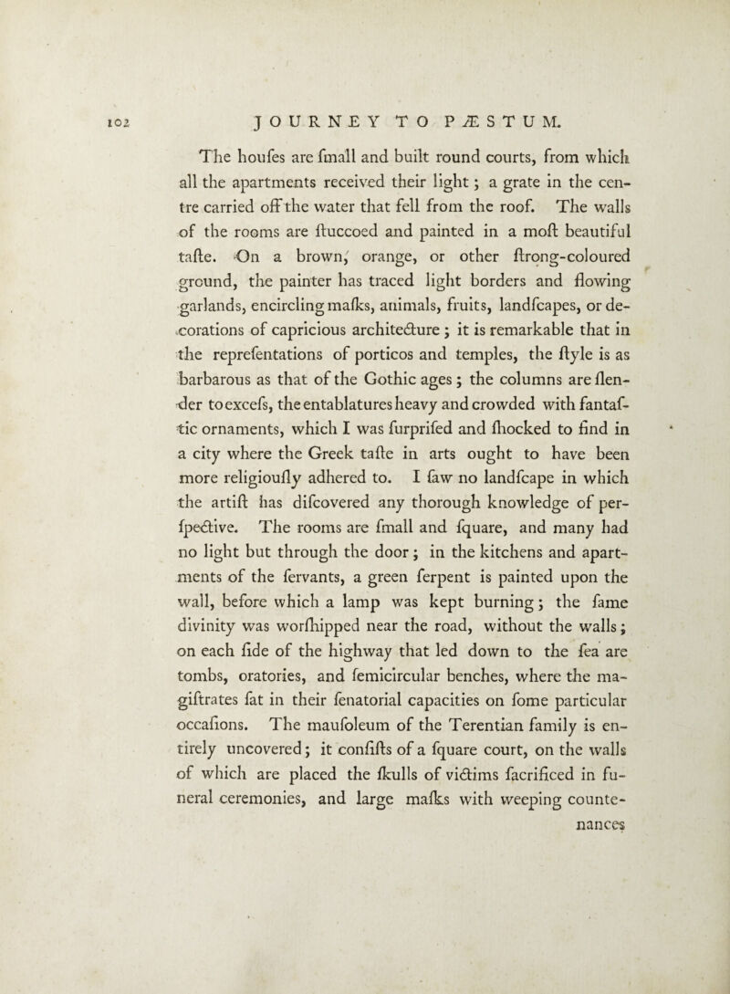 The houfes are fmall and built round courts, from which all the apartments received their light; a grate in the cen¬ tre carried off the water that fell from the roof. The walls of the rooms are ftuccoed and painted in a moft beautiful tafte. On a brown,' orange, or other ftrong-coloured ground, the painter has traced light borders and flowing garlands, encircling mafks, animals, fruits, landfcapes, or de¬ corations of capricious architecture ; it is remarkable that in the reprefentations of porticos and temples, the ftyle is as barbarous as that of the Gothic ages; the columns are {len¬ der toexcefs, the entablatures heavy and crowded withfantaf- tic ornaments, which I was furprifed and {hocked to And in a city where the Greek tafte in arts ought to have been more religioufly adhered to. I faw no landfcape in which the artift has difcovered any thorough knowledge of per¬ spective. The rooms are fmall and fquare, and many had no light but through the door; in the kitchens and apart¬ ments of the fervants, a green ferpent is painted upon the wall, before which a lamp was kept burning; the fame divinity was worshipped near the road, without the walls; on each flde of the highway that led down to the fea are tombs, oratories, and Semicircular benches, where the ma~ giftrates fat in their fenatorial capacities on fome particular occaftons. The maufoleum of the Terentian family is en¬ tirely uncovered; it conflfts of a fquare court, on the walls of which are placed the Skulls of victims facriflced in fu¬ neral ceremonies, and large mafks with weeping counte¬ nances