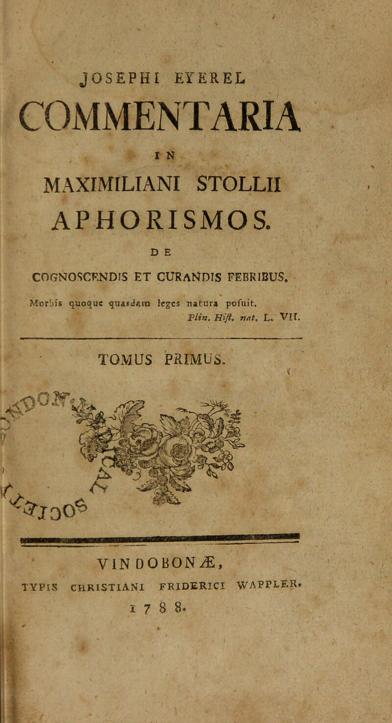 JOSEPHI EYEREL COMMENTARIA I N MAXIMILIANI STOLLII APHORISMOS. D E COGNOSCENDIS ET CURANDIS FEBRIBUS, Morbis quoque quasii«m leges natura pofuit, Plia. Hijt, Tjflt, L. VII. TOMUS PRIMUS, < VIN DOBONiE, TYPIS CHRISTIANI FRIDERICI WAPPLER» 1788.