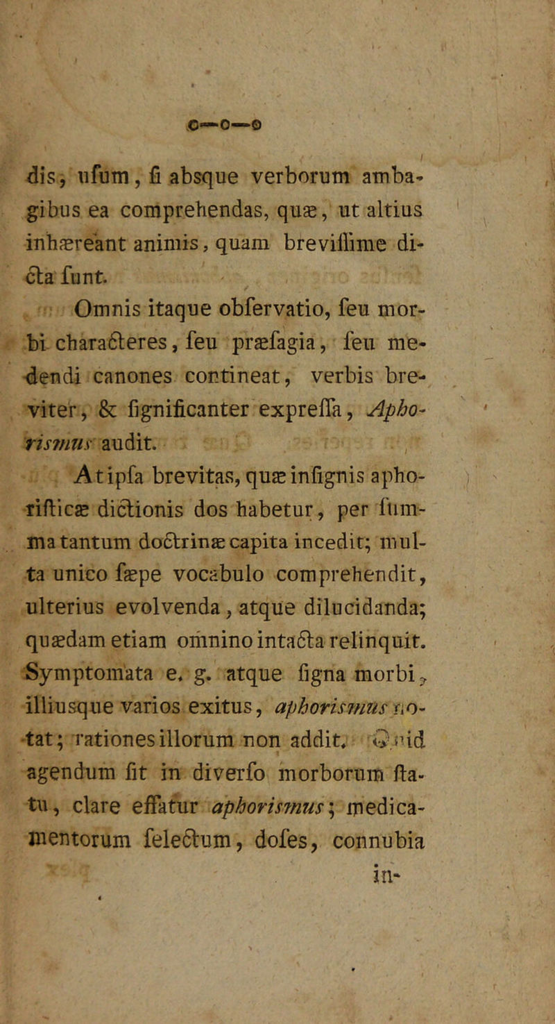 .0—0—0 /iis, iifum, fi absque verborum amba- gibus ea comprehendas, quas, ut altius inhfEreant animis, quam brevillime di- cla funt. Omnis itaque obfervatio, feu mor- bi chara61;eres, feu praefagia, feu me- ■dendi canones contineat, verbis bre- viter, & fignificanter exprefla, Apho- risimis audit. Atipfa brevitas, quasinfignis apho- rifticsE dictionis dos habetur, per fum- ma tantum do6trinaecapita incedit; mul- ta unico faspe vocabulo comprehendit, ulterius evolvenda, atque dilucidanda; quasdam etiam omnino intadta relinquit. Symptomata e. g. atque figna morbi illiusque varios exitus, aphorimius 'tat; rationes illorum non addit. Qpid agendum fit in diverfo morborum fia- tu, clare effatur aphorismus\ medica- mentorum feledtum, dofes, connubia ilb