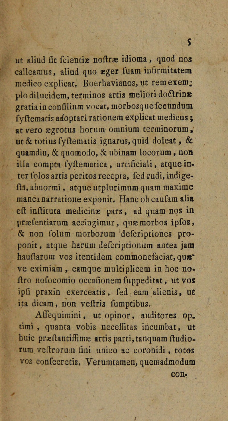 s ut aliud fit fcientise noftrae idioma, quod nos calleamus, aliad quo »ger fuam infirmitatem medico explicat. Boerhavianos, ut remexem^ pio dilucidem, terminos artis meliori do6^rina5 gratia in confilium vocat, morbosque fecundum fyftematis adoptari rationem explicat medicus; at vero sgrotus horum omnium terminorum ut &amp; totius fyftematis ignarus, quid doleat, &amp; quamdiu, &amp; quomodo, &amp; ubinam locorum, non illa compta fyftematica, artificiali, atque in- ter folos artis peritos recepta, fed rudi, indige- fta, abnormi, atque utplurimum quam maxime manca narratione exponit. Hanc ob caufara alia eft inftituta medicinse pars, ad quam nos in praefentiarum accingimur, quae morbos ipfos, &amp; non folum morborum defcriptioues pro- ponit, atque harum defcriptionura antea jam hauftarura vos itentidem commonefaciat, quas' ve eximiam , eamque multiplicem in hoc no- ftro nofocomio occafionemfuppeditat, ut vos ipfi praxin exerceatis, fed eam alienis, ut ita dicam, non veftris fumptibus. Aflequimini, ut opinor, auditores op. timi , quanta vobis necefiitas incumbat, ut huic praeftantiflimje artis parti, tanquam ftudio- rum veftroruin fini unico ac coronidi, totos vos confecretis, Verumtamen, quemadmodum con- f