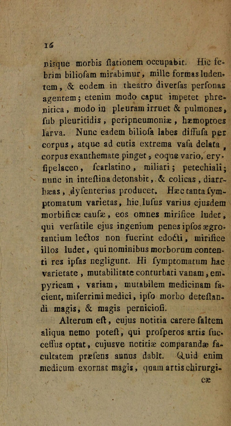 pisque morbis flationem occupabit. Hic fe- brim biliofam mirabimur, mille formasluden» tem, &amp; eodem in tkeatro diverfas perfonas agentem; etenim modo caput impetet phre- picica , modo iu pleuram irruet &amp; pulmones, fub pleuritidis , peripneumonis , hsemoptoes 1'arva. Nunc eadem biliofa labes diffufa per corpus, atque ad cutis extrema vafa delata ^ corpus exanthemate pinget, eoque vario, ery- fipelaceo, fcarlatino, miliari; petechiali; nunc in inteftinadetonabit,.&amp; colicas , diarr- hsas, .dyfeuterias producet, Hsec tanta fym- ptomatum varietas, hic.lufus varius ejusdem morbificjB caufaj, eos omnes mirifice ludet, qui verfatile ejus ingenium penes ipfos segro- taiitium ledlos non fuerint edoiSli, mirifice illos ludet, qui nominibus morborum conten- ti res ipfas negligunt. Hi fymptomatum hac varietate , mutabilitate conturbati vanam, em- pyricam , variam, mutabilem medicinam fa- cient, miferrimi medici, ipfo morbo deteftan- di magis, &amp; magis perniciofi. Alterum eft, cujus notitia carere faltem aliqua nemo poteft, qui profperos artis fuc- ceffus optat, cujusve notitise comparandae fa- cultatem pr^fens annus dabit. GLuid enim medicum exornat magis, qoani artis chirurgi- cae