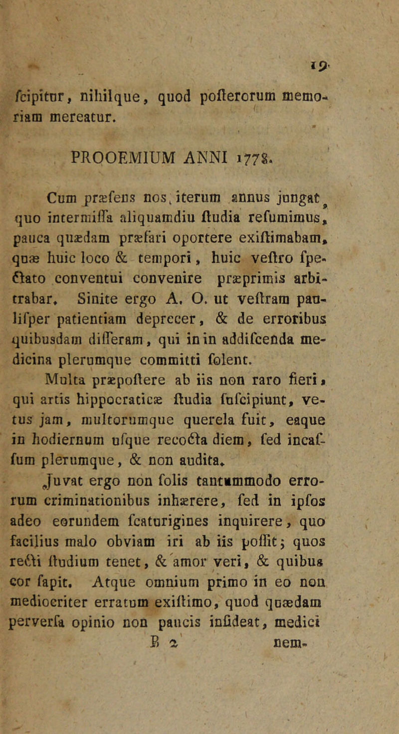 fcipitnr, niliilque, quod poflerorum merno- riam mereatur. m PROOEMIUM ANNI 1778. Cum praifeus nos, iterum annus jungat quo intermifla aliquamdiu fludia refumimus, pauca qiisdam prsefari oportere exiftimabam» qu® huic loco &amp; tempori, huic veftro fpe- 6Iato conventui convenire prseprimis arbi- trabar* Sinite ergo A, O. ut veftram pan- lifper patientiam deprecer, &amp; de erroribus quibusdam di fleram, qui in in addifcenda me- dicina plerumque committi foleiu. Multa praepollere ab iis non raro fieri* qui artis hippocraticae ftudia fufcipiunt, ve- tus jam, raultorumque querela fuit, eaque in hodiernum ufque reco61a diem, fed incaC- fum plerumque, &amp; non audita* Juvat ergo non folis tantimmodo erro- rum criminationibus inhaerere, fed in ipfos adeo eorundem fcaturigines inquirere, quo facilius malo obviam iri ab iis poflitj quos re^Ai lludium tenet, &amp; amor veri, &amp; quibus cor fapit. Atque omnium primo in eo non mediocriter erratum exilUmo, quod qumdam perverfa opinio non paucis infideat, medici F) a’ nem-