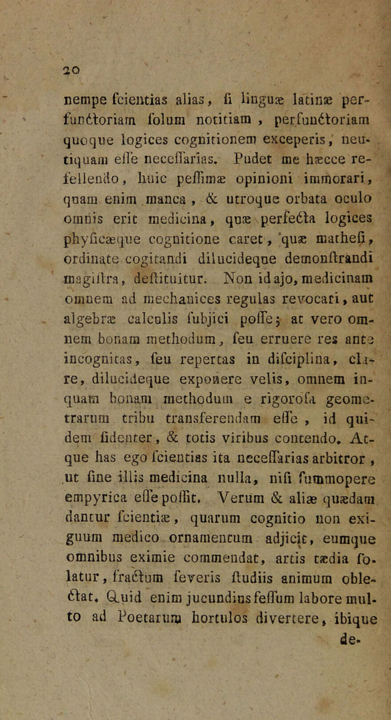 nempe fcientias alias, li liuguje latinas per- fundtoriam folum notitiam , perfundtoriam quoque logices cognitionem exceperis, neu- tiquaiii eile neceUarias. Pudet me hsecce re- lellendo, huic peffim^ opinioni immorari, quam enim manca , &amp; utroque orbata oculo omnis erit medicina, qu:E perfedta logices phyficasqne cognitione caret,'quae mathefi, ordinate cogitandi dilucideqne demonftrandi magillra, deflituitur. Non id ajo, medicinam omnem ad mechanices regulas revocari, aut algebras calculis lubjici poflTej at vero om- nem bonam methodum, feu erruere res ante incognitas, feu repertas in difciplina, cla- re, dilucideqne exponere velis, omnem in- quam bonam methodum e rigoroCa geome- trarum tribu transferendam effe , id qui- dem fideuter, &amp; totis viribus contendo. At- que has ego fcientias ita neceflarias arbitror , .ut fme illis medicina nulla, nifi fummopere empyrica eOTepolTit. Verum &amp; aliae qinedam dantur fcienti^e, quarum cognitio non exi- guum medico ornamentum adjicit, eumque omnibus eximie commendat, artis taedia fo- latur, fraftum feveris ftudiis animum oble- niat. GLuid enim jucundius felfum labore mul- to ad Poetarum hortulos divertere, ibique de-