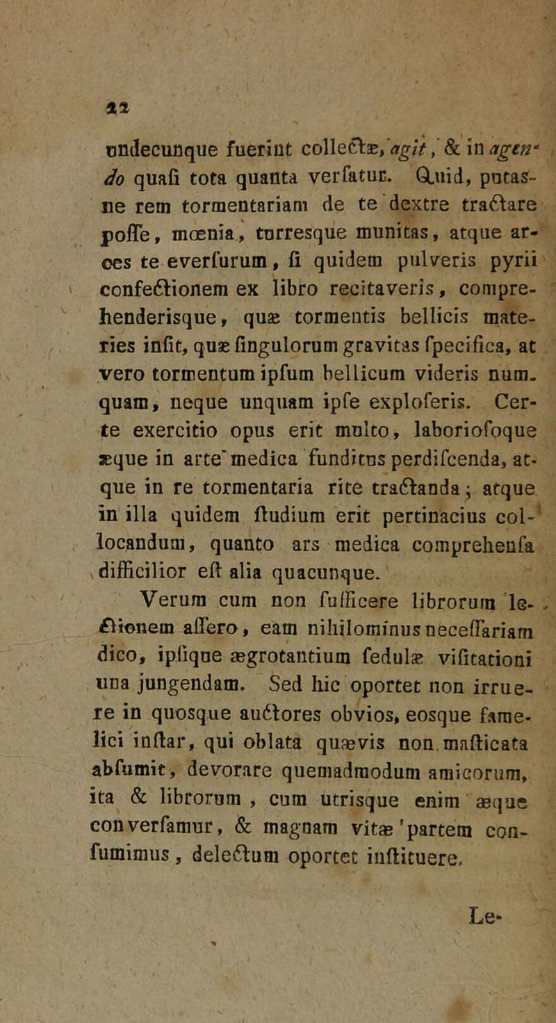 undecunque fuerint collecl2B,'ir^/V,'&amp; in do quafi tota quanta verfatuc. GLuid, puta?- ne rem tormentariam de te dextre tradfare pofle, moenia, tnrresque munitas, atque ar- ces te everfurum, fi quidem pulveris pyrii confedfionem ex libro recitaveris, compre- henderisque, quae tormentis bellicis mate- ries infit, quae fingulorum gravitas fpecifica, at vero tormentum ipfum bellicum videris num. quam, neque unquam ipfe exploferis. Cer- te exercitio opus erit mnlto, laboriofoque aeque in arte'medica funditns perdifcenda, at- que in re tormentaria rite traftanda ; atque in illa quidem fiudium erit pertinacius coi-' locandum, quanto ars medica compreheufa difficilior efi alia quacunque. Verum cum non fufficere librorum 'le- £lionem affero, eam nihilominusneceffariam dico, ipfiqne aegrotantium fedul^ vifitationi una jungendam. Sed hic oportet non irrue- re in quosque au6tores obvios, eosque fame- lici inftar, qui oblata quaevis non mafticata abfumit, devorare quemadmodum amicorum, ita &amp; librorum , cum utrisque enim aeque converfamur, &amp; magnam vitae'partem con- fumimus, deleftum oportet inftituere. Le-