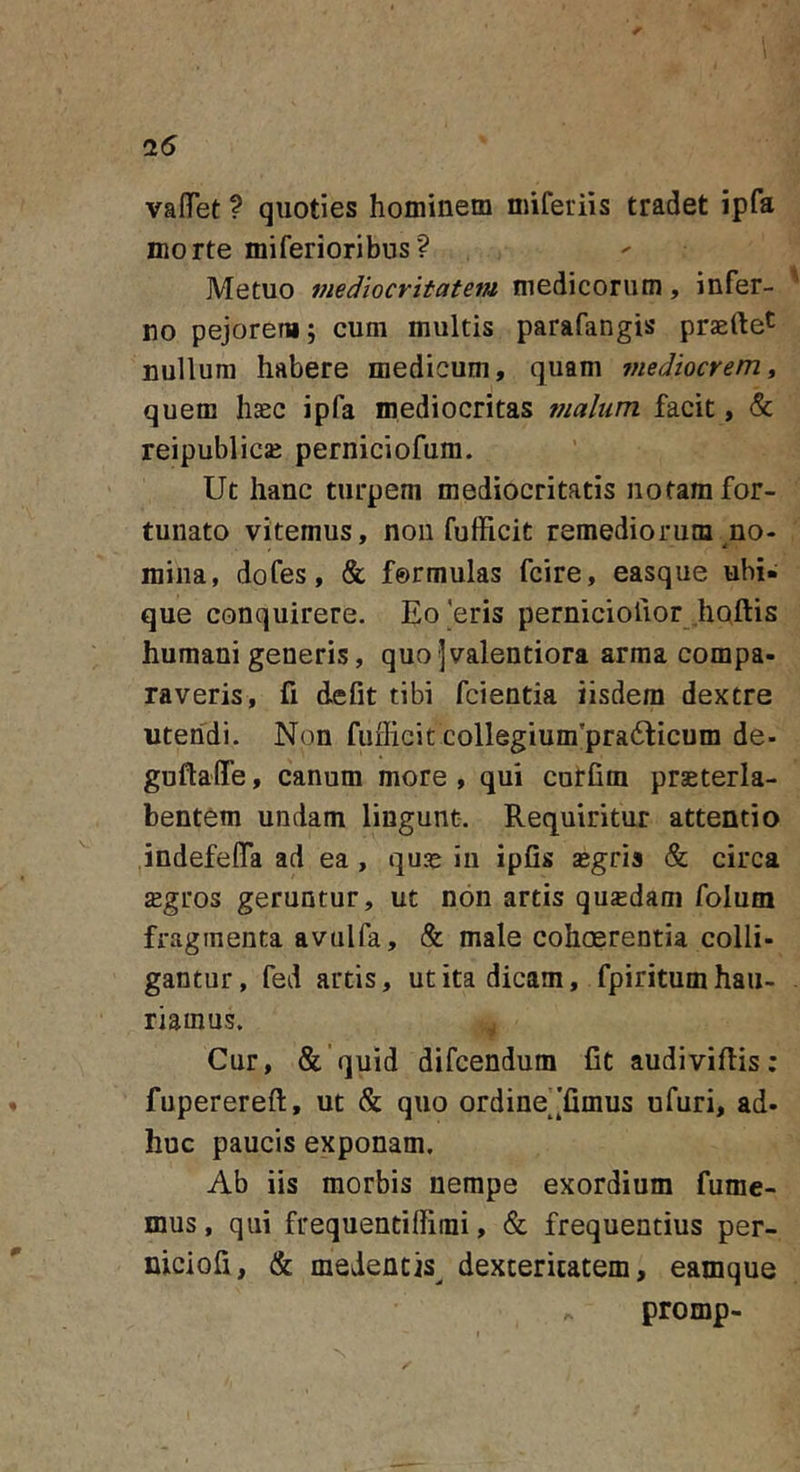 25 vaflTet ? quoties hominem miferiis tradet ipfa morte miferioribus? Metuo mediocritatem medicorum, infer- ' no pejorem; cum multis parafangis praefte^ nullum habere medicum, quam mediocrem ^ quem hccc ipfa mediocritas malum facit, &amp; reipublicjE perniciofum. Ut hanc turpem mediocritatis notam for- tunato vitemus, non fufficit remediorum no- mina, dofes, &amp; formulas fcire, easque ubi- que conquirere. Eo'eris perniciofior .hQftis humani generis, quo -]valentiora arma compa- raveris, fi defit tibi fcientia iisdem dextre utendi. Non fufficit collegium'pra6licum de- guftaffe, canum more , qui curfim praeterla- bentem undam lingunt-. Requiritur attentio indefeflTa ad ea, quas in ipfis segris &amp; circa sgros geruntur, ut non artis qusdam folum fragmenta avulfa, &amp; male cohosrentia colli- gantur, fed artis, ut ita dicam, fpiritum hau- riamus. Cur, &amp;'quid difcendum fit audivifiis; fuperereft, ut &amp; quo ordine^[fimus ufuri, ad- huc paucis exponam. Ab iis morbis nempe exordium fume- mus , qui frequentiffimi, &amp; frequentius per- niciofi, &amp; medentis^ dexteritatem, eamque promp-