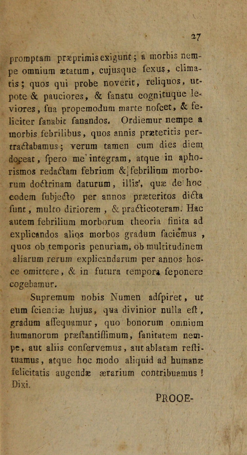 \ 17 promptam prxprimis exigunt; a morbis nem- pe omnium aetatum , cujusque fexus &gt; clima- tis J quos qui probe noverit, reliquos, ut- pote &amp; pauciores, &amp; fanatu cognituqiie le- viores, fua propemodum marte nofcet, &amp; fe- liciter fanabit fanandos. Ordiemur nempe a morbis febrilibus, quos annis prsteritis per- tra61:abamus; verum tamen cum dies diem, doceat, fpero me’integram, atque in apho- rismos redactam febrium &amp;] febrilium morbo- rum do6frinam daturum, illis', quae de hoc eodem fubjefto per annos praeteritos difta funt, multo diriorem , &amp; pradiicoteram. Hac autem febrilium morborum theoria finita ad explicandos aliqs morbos gradum faciemus , quos ob temporis penuriam, ob multitudinem aliarum rerum explicandarum per annos hos- ce omittere, &amp; in futura tempora feponere cogebamur. Supremum nobis Numen adfpiret, ut eum fcientiae hujus, qua divinior nulla eft, gradum alTeqiiamur, quo bonorum omnium humanorum prsftantiflimum, fanitatem nem- pe, aut aliis confervemus, aut ablatam refti- tuamus, atque hoc modo aliquid ad humana; felicitatis augende asrarium contribuamus ! Dixi. PROOE-