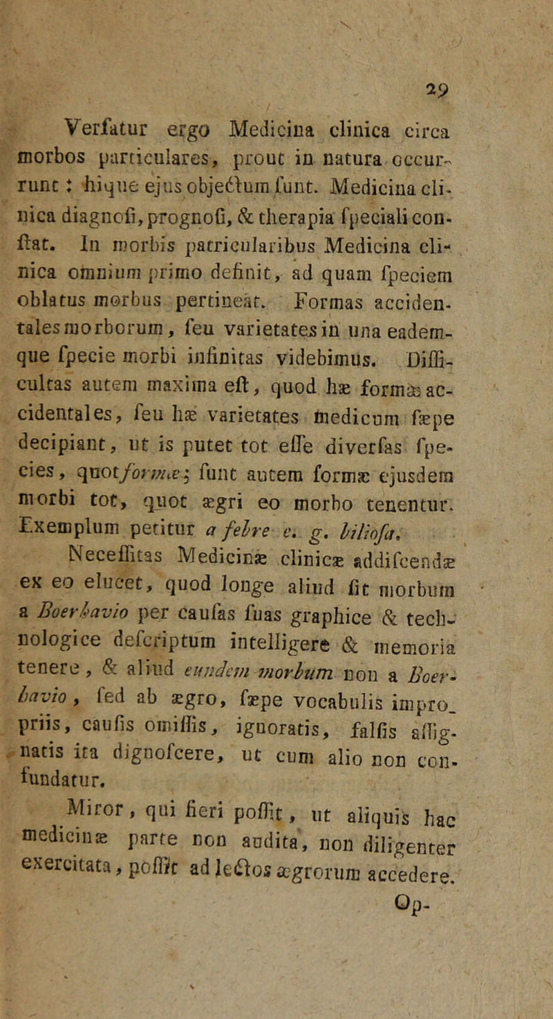 V 29 Verfatur ergo Medicina clinica circa morbos particulares, prout in natura occur- runt: hiqne ejus objedum funt. Medicina cli- nica diagncfi,prognofi, &amp; therapia fpecialicon- ftat. In morbis patricularibus Medicina cli- nica omnium primo definit, ad quam fpeciem oblatus morbus pertineat. Formas acciden- talesmorborum, feu varietate^in una eadem- que fpecie morbi infinitas videbimus. Diffi- cultas autem maxima eft, quod hae formae ac- cidentales, feu Ine varietates inedicum fiepe decipiant, ut is putet tot efle diverfas fpe- cies, quot/brwtej fiint autem formae cjusdeni morbi tot, quot $gri eo morbo tenentur. Exemplum petitur a felre e. g. hiliofa, Neceffitas Medicini clinicje addifcendse ex eo elucet, quod longe aliud fit morbum a Boerkavio per caulas fuas graphice &amp; tech- nologice defcriptum intelligere &amp; memoria tenere, &lt;&amp; aliud eundevi iiiorhiim non a Boer- bavio y fed ab sgro, faepe vocabulis impro. priis, caufis omillis, ignoratis, falfis affig- natis ita djgnofcere, ut cum alio non con- fundatur. Miror, qui fieri poffit, ut aliquis hac mediciiiiE parte non andita, non diligenter exercitata, poflJt adleitosaigrorum accedere. Op-