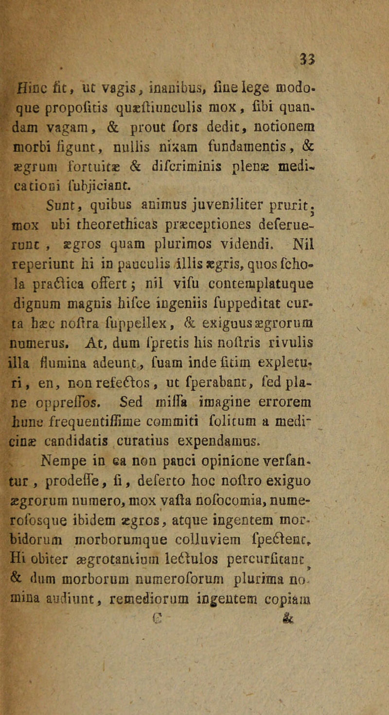 35 Hiflc fit, ut vagis, inanibus, ime lege modo- que propofitis quxftiiinculis mox, fibi quan- dam vagam, &amp; prout fors dedit, notionem morbi figunt, nullis nixam fundamentis, &amp; segrum fortuitae &amp; difcriminis plens medi- cationi fubjiciant. Sunt, quibus animus juveniliter prurit, mox ubi theorethicas prsceptiones deferue- runc , sgros quam plurimos videndi. Nil reperiunt hi in pauculis illis segris, quos fcho- la pratlica olFertj nil vifu contemplatuque dignum magnis hifce ingeniis fuppeditat cur- ta hsBC nofira fuppellex, &amp; exiguus segrorum numerus. At, dum fpretis his noftris rivulis illa flumina adeunt, fuam inde fitiin expletu- ri, en, nonrefe6fos, ut fperabanc, fedpla- ne opprelfos. Sed milfa imagine errorem hunc frequentillime commiti folicum a medi- cine candidatis curatius expendamus. Nempe in ea non pauci opinione verfan- tur , prodeffe, fi, deferto hoc noftro exiguo egrorum numero, mox vafta nofocomia, nume- rofosque ibidem egros, atque ingentem mor* bidorum morborumque colluviem fpedlenc. Hi obiter aegrotaniium ledfulos percurCtanc^ &amp; dum morborum numeroforum plurima no- mina audiunt, remediorum ingentem copiam C k