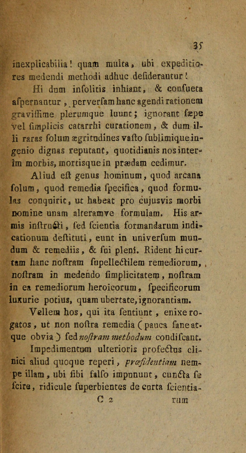 35* inexplicabilia! quam multa, ubi expedido- res medendi methodi adhuc defiderautur! Hi dum infolitis inhiant, &amp; confueta afpernantur , perverfamhanc agendi rationem graviffime plerumque luunt; ignorant faspe vel fimplicis catarrhi curationem, &amp; dum il- li raras folum asgritndines vafto fublimiquein- geoio dignas reputant, quotidianis nos inter** im morbis, mortisque in prsedam cedimur. Aliud eft genus hominum, quod arcana folum, quod remedia fpecifica, quod formu- las conquirit, ut habeat pro cujusvis morbi nomine unam alteramve formulam. His ar- mis inftru^i, fed fcientia formandarum indi* cationum deftituti, eunt in univerfum mun- dum &amp; remediis, &amp; fui pleni. Rident hi cur- tam hanc noftram fupelledtilem remediorum, , noflram in medendo fimplicitatem, nollram in ea remediorum heroicorum, fpecificorum luxurie potius, quam ubertate, ignorantiam. Vellem hos, qui ita fentiunt , enixe ro- gatos, ut non noftra remedia ( pauca faneat- que obvia3 i^Anoflrammethodmn condifcant. Impedimentum ulterioris profedlus cli- nici aliud quoque reperi, prcefidejitiam nem- pe illam, ubi libi falfo impununt, cundla fe fcire, ridicule fuperbientes de curta fcientia- C 2 rum