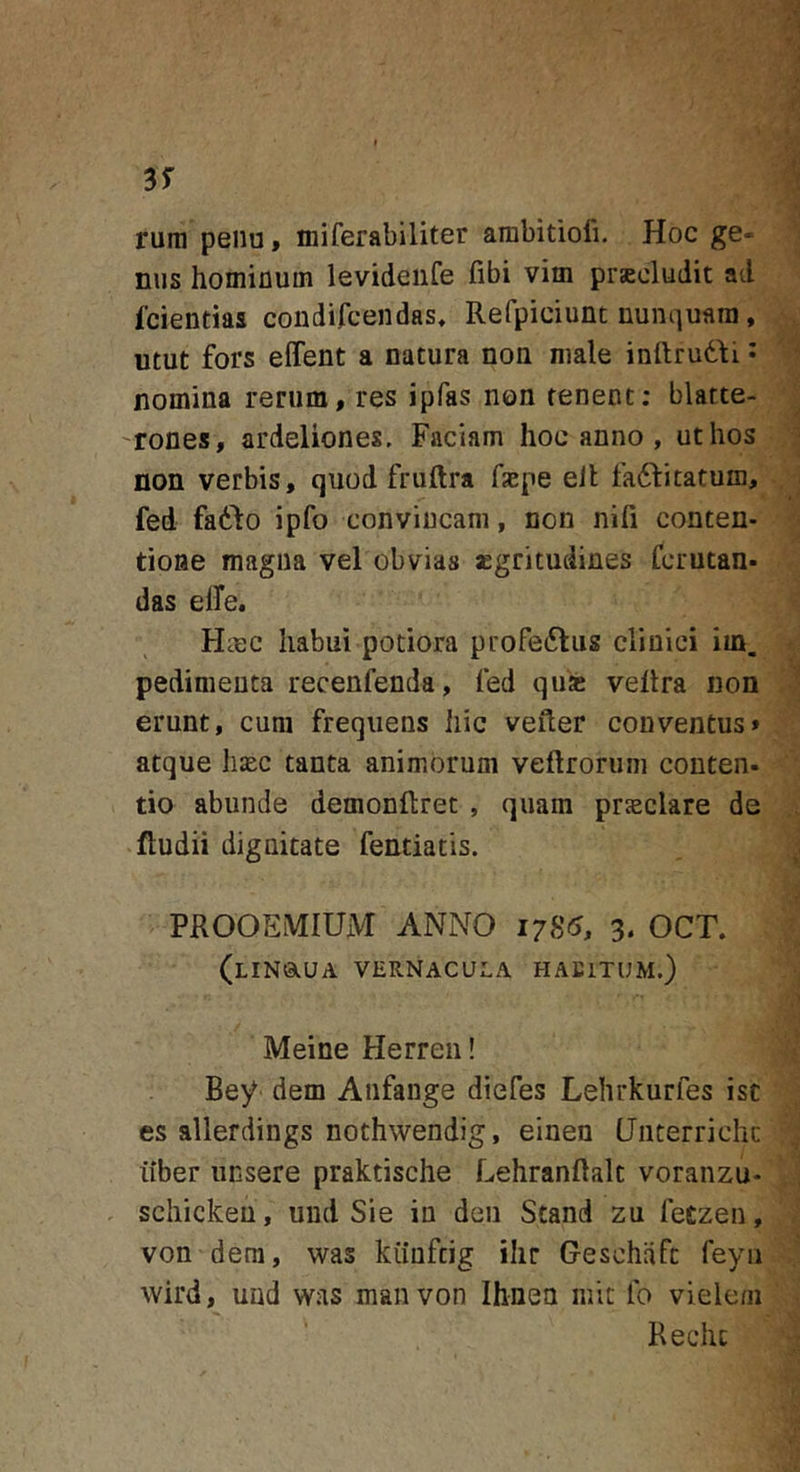 rura peiiu, iniferabiliter arabitioli. Hoc ge- nus homifluin levideiife fibi vim prascludit ad fcientias condifcendas, Refpiciunt nunquam, utut fors effent a natura non male inftrudfi • nomina rerum, res ipfas non tenent; blatte- 'rones, ardeliones. Faciam hoc anno , ut hos non verbis, quod fruftra fxpe eil fadditatum, fed faddo ipfo convincam, non nifi conten- tione magna vel obvias «gritudines fcrutan- das elTe. Haec habui potiora profeftus clinici im. pedimenta recenfenda, fed quse vellra non erunt, cum frequens hic vefter conventus» atque haec tanta animorum veflrorum conten- tio abunde demonftret , quam prjeclare de ftudii dignitate fentiatis. PROOEMIUM ANNO 1785, 3, OCT. (lINOiUA vernacula HAEITUM.) Meine Herren! Bey dem Anfange diefes Lehrkurfes isc es allerdings nothwendig, einen Unterrichc iiber iinsere praktische Lehranftalt voranzu- . schickeu, uiid Sie in den Stand zu fetzen, von dem, was kiiuftig ihr Geschiift feyii wird, und was manvon Ihnea mic Ib vielem Rechc