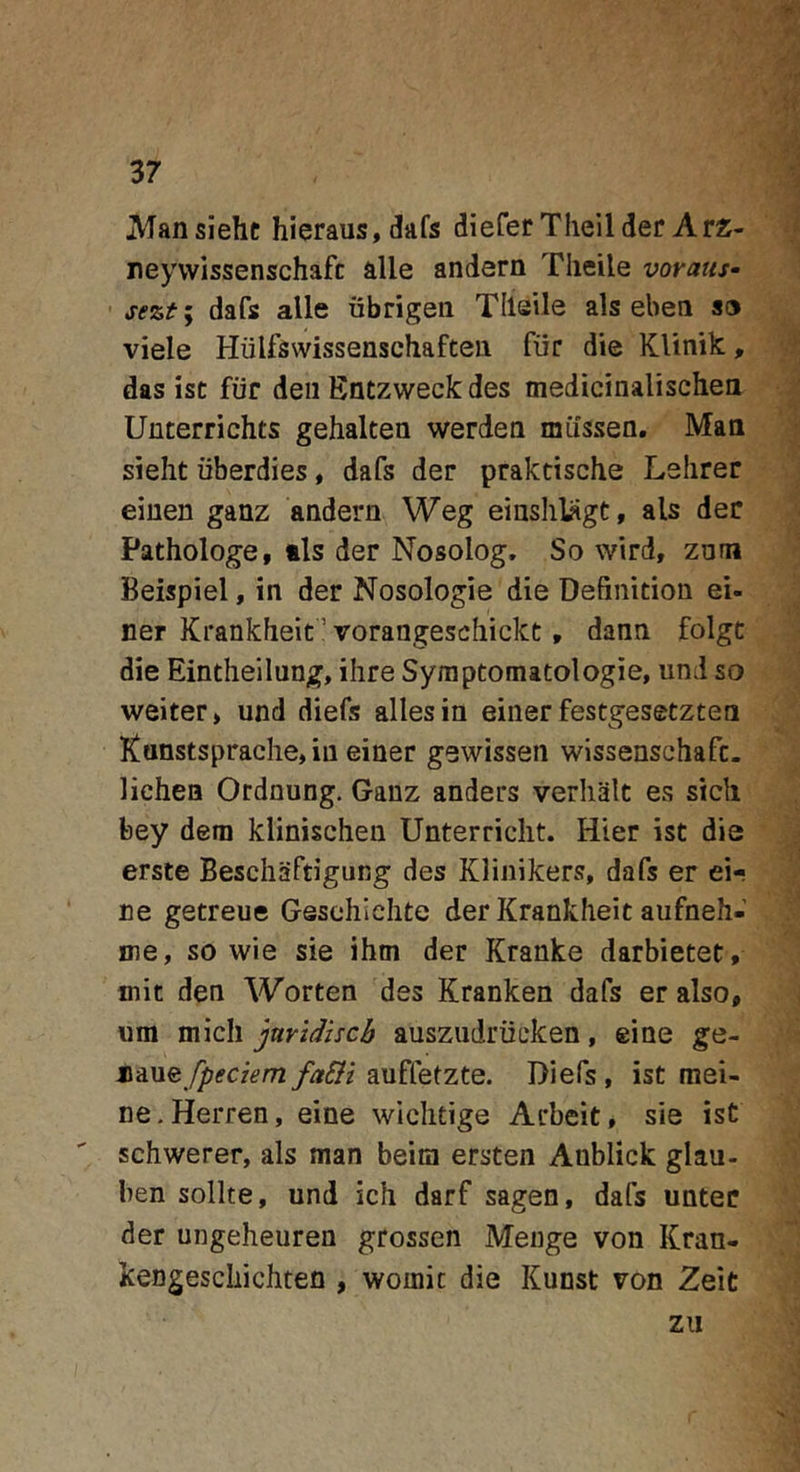 37 JVfansiehc hieraus, dafs diefer Theilder Arz- neywissenschafc alie andern Tlieile voraus^ ’ sezt; dafs alie ubrigen Tlleile ais eben S9 viele Hiilfswissenschaften fiir die KUnik:, das ist fiir deii Entzweck des medicinalischea Unterrichts gehalten werdea miissea. Maa sieht iiberdies, dafs der praktische Lshrer eiuen ganz andern Weg einshlSgt, ais der Pathologe, tls der Nosolog. So wird, zam Beispiel, in der Nosologie die Definition ei- ner Krankheit ’ vorangeschickt, dann folgt die Eintheilung, ihre Syraptomatologie, und so weiter» und diefs allesin eiiier festgesetzten Kunstsprache, in einer gewissen wissenschafc. lichen Ordnung. Ganz anders verlialc es sicli bey dem klinischen Unterriclit. Hier ist die erste Beschiiftigung des Klinikers, dafs er ei- ne getreue Gesohichte der Krankheit aufneh- me, so wie sie ihm der Kranke darbietet, mit den Worten des Kranken dafs er also, um mich jnvidhcb ausziidriicken, eine ge- ji2LXL&amp;fpeciem faSlt auffetzte. Diefs, ist mei- ne.Herren, eine wichtige Acbeit, sie ist schwerer, ais man beim ersten Anblick glau- ben solite, und ich darf sagen, dafs untec der ungeheuren grossen Menge von Kran- kengeschichten , woinic die Kunst von Zeit zu