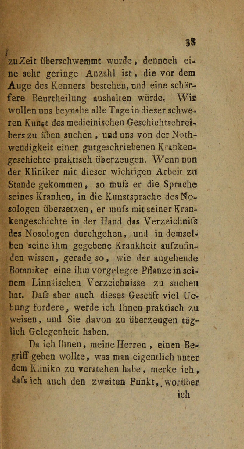 zuZeit ilberschwemmt wurde, dennoch ei- ne sehr geringe Anzahl ist, die vor dem Auge des Kenners besrehen, und eine schar- fere Beurtheilung aushalten wurde, Wie wollen uns beynahe alle Tage in dieser schwe- ren Kunst des medicinischen Geschichtschrei* bcrszu iiben suclien , uad uns von derNoth- wendigkeit einer gutgeschriebenen Kranken- geschichte praktisch iiberzeugen. Wennnun der Kliniker mit dieser wichtigen Arbeit zii Stande gekommen, so muis er die Sprache seines Kranhen, in die Kuustsprache desNo- sologen iibersetzen, er raufs mitseiiierKran- kengescliichte in der Hand das Verzeiclinifs des Nosologen durchgehen, und in denisel-» ben seine ihm gegebene Kraiikheit aufzufin- den wissen, gerade so, wie der angehende Botaniker eine ibtn vorgelegte Pflanzein sei- nem Linnaischen Verzcichuisse zu suchea liat. Dafs aber aucli dieses Gescaft viel Ue- bung forderCp werde ich Ihnen praktisch zu weisen, und Sie davon zu iiberzeugen tag- licli Gelegenheit haben. Da ich Ihnen, meine Herren , einen Be- griff geben wollte, was roan eigentlich unter dem Kliniko zu verstehen habe, merke ich, dafs ich auch den zweiten Punkt,^ woriiber ich