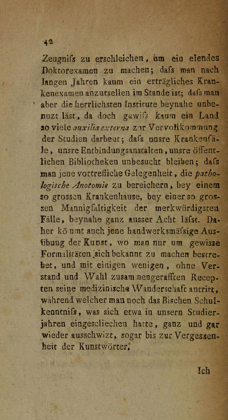 4^ Zeiignirs zu erschleicheti, iim eio elendes i Doktorexamen zu machen; dafs inan nach ^ langeii Jahren kaum eiu ertriigliches Kran- kenexaoien anzutsellen iin Stande ist; dafs man ' aber die Iierrlichsten [nstirute beynahe unbe- nuzc liist, da doch gawiTs kiuni ein Land zov\^\QauxtVtaexter7ia zir Verv-otUcoamiing ? der Studien darbeut: dafs unsre Krankenfa-i le, unsre Entbiadungsanscalten, unsre ofFent- lichen Bibliotheken unbesucht bleiben; dafs man jene vortrelliche Gelegenheit, die patho^ % logische AnotomU zu bereichern, bey ei nem ^ so grossen Krankenhause, bey eiuerso gros- J sen Mannlgfaltigkeic der inerkwiirdigsteii' j Falle, beynahe ganz aiisser Acht lafst. Da- '' lier ko umt anch jene handwerksmafsige Aus- libung derKunst, wo man nur um gewisse Fonnalitaten.sichbekannt zu machen bestre- bet, und mit einigen wenigen, ohne Ver- stand und Wahl zusam-nengerafFcen Recep- ten seine medizinischs Wanderschafc antrirt, wahrend welcher man noch das Bischen Schul- kenntnifs, was sich etwa in unsern Studier- jahren eingescliechen hatte, ganz und gar ivieder ausschwizt, sogar bis zur Vergessen- heit der Kunstworter,^
