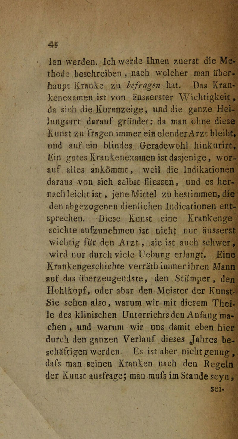 4? len werden. Ich werde Ihnen zuerst d^e Me- thode beschreiben, nach welcher man iiber- haupt Krauke zu lefragen Iiat, Da« Kraa- kenexamen ist von ausaersfer Wichtigkeit, da sicli die Kuranzeige, und die ganze Hei- Jungsart darauf gri/ndet: da nian ohne diese Kiinst zu fragen immer einelenderArz'; bleibt, und auf ein blindes Geradewohl hiukurirt» Ein gutes Krankenexauien istdasjenige, wor- auf alles ankommt, weil die Indikationea daraus vou sich selbst fliessen, und es her- naclileiclic ist, jene Mittel zu bestimmen, die den abgezogenen dienlichen ludicationen ent- sprechen. Diese Kunst eine Krankenge- scichte aiifzunehnien ist nichf cur ausserst wiclitig fiir den Arzt , sie ist aiich schwer, wird nur durcli viele Uebung erlangt. Eine Kraukengeschichte verrath immer ihreii Mann auf das iiberzeugeudste, den Stdmper, den Hohlkopf, oder aber den Meister der Kunst- Sie sehen also, warum wir niit diesem Thei- le des klinisclien Unterrichrsden Anfaiigma- chen , und warum wir iins damit eben hier durcli den ganzen Verlauf dieses Jalires be- schiiftigen werden. Es ist aber uichtgenug, dafs man seineii Kranken nach den Eegeln der Kunst ausfrage; man mufs im Stande seyn, sei-