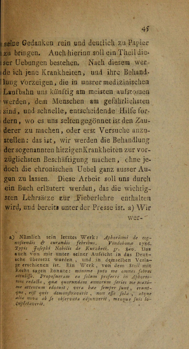 iseiiie Gedaiikea rein und deudich zu Papiei* ;2U bringen. Auclihieriiin soli ein Tlieil die- .ser Uebungen bestehen, Nacli diesem wer- de ich jene Krankheiten, imd ilirc Beliand- luug vbrzeigen, die ia unsrer niediziniscliea Laufbahn uiis kiinfdg am meisten aufstosseii ^ve^den, dem Meascheu am gefahrliehsteu siad, und schnelle, eatsclieidende Hilfe tbr- dern, wo es uus seltengegbnuetistden Zau- derer zu macheu, oder ersc Versuclie anzn- scellen: dasisc, wir werden die Behandlung der sogenannteu liitzigeiiKraukheiten zur vor- ziiglichsten Beschaftigung inaclien, cline je- doch die chrouisdien Uebel ganz ausser Au- gen zu lassen. Diese Arbeit soli uns durcJi ein Buch erlautert werden, das die wiclitig- sten Lehrsiirze zur Fieberlehre enthalten wird, und bereits unter der Presse ist, a) Wir wer- a) Namlieh scin Ictztcs Wcrk: Aphorismi de nofcendis ^ cur undis fehrihus, Vindobonus 178(5, Typis jpofephi Nobilis de Kurzbeek. gr. Suz/. Uas tuch von mir uutcr scincr Aiifsicht in das Dcut- »chc •iibcrsczc wordcn , iind in d^msclbcn Vcria- gc erschicnen ist. Ein Wcrk , von dem Sto.il init Kecht sagen koniitc: mimme puto me omnes febres uttulifje. Propofuernm en folam proferre in Aphoris- mr,s rednclit , (juorundam annorum feries me n:axi-^ me attentum edocuit; ncra hae femper funi, erunt~ t dcmonftraverit , non ejje folu at^ue alia nova ab /e objervntn adjunxerit , men^ue fuis lo- cupletaverit, ,