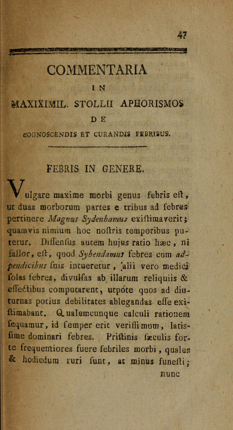 I N MAXIXIMIL. STOLLII APHORISMOS D E COGNOSCENDIS ET CURANDIS FEBRIBUS. FEBRIS IN GENERE. ulgare maxime morbi genus febris eft, ut duas morborum partes e tribus ad febres pertinere Magnus Sydenhanius exillimaverit; quamvis nimium hoc noftris temporibus pu- tetur* Dilfenfus autem hujus ratio haec , ni fallor, eft, quod Syhendamus febres cum ad^ pejidicibns fois intueretur, |alii vero medici folas tebres, divulfas abollarum reliquiis &amp; effedfibus computarent, utpote quos ad diu- turnas potius debilitates ablegandas elfe exi- llimabaut, GLualemcunque calculi rationem fequamur, id femper erit verillimum, latis- fime dominari febres, Priftinis fjeculis for- te frequeirtiores fuere febriles morbi, quales &amp; hodiedura ruri funt, ac minus funeUi; nunc