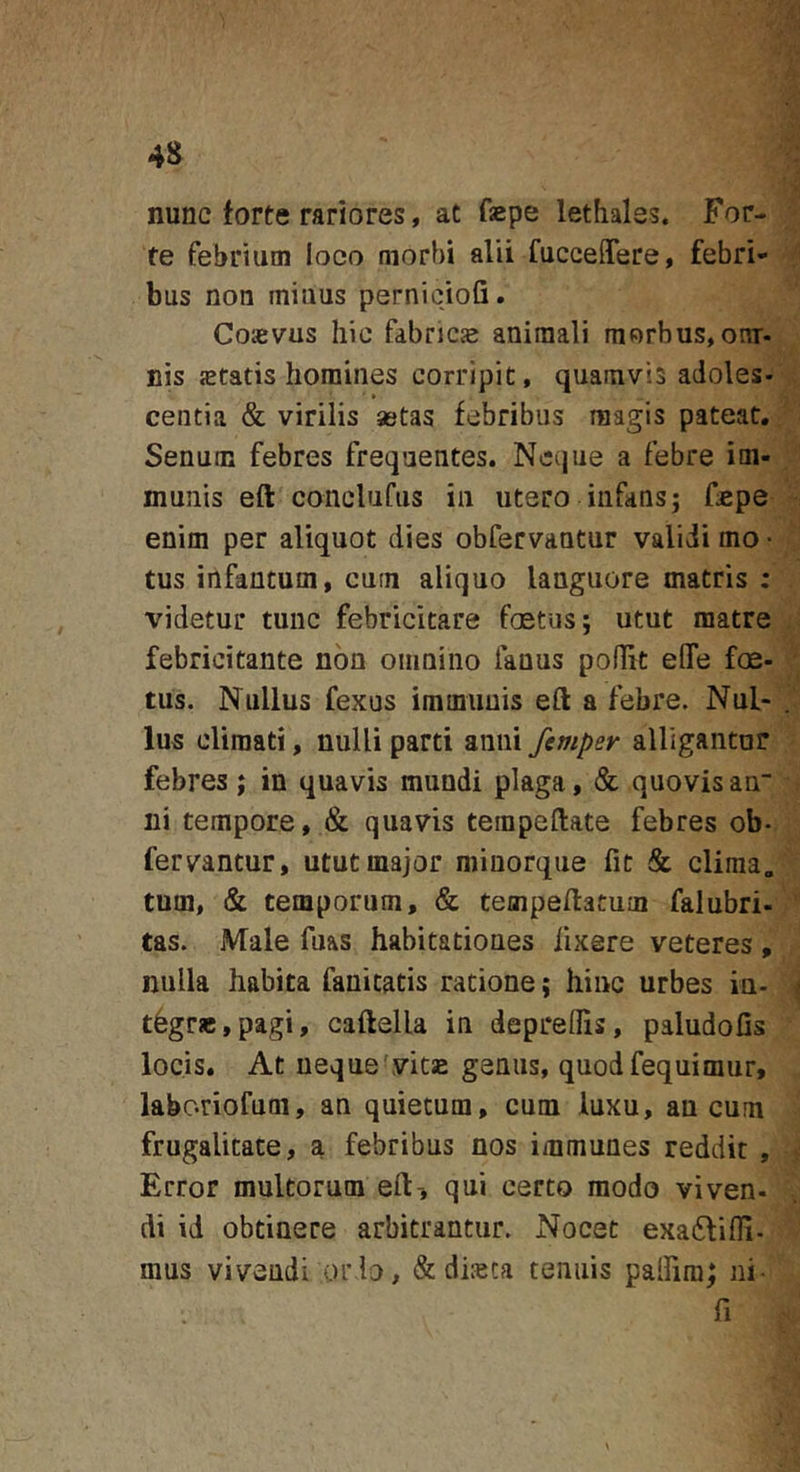 nunc forte rariores, at fepe lethales. For- te febrium loco morbi alii fucceffere, febri- bus non mitius pernicioG. Coasvus hic fabricje animali morbus, omr- nis jetatis homines corripit, quamvis adoles- ■ » centia &amp; virilis aetas febribus magis pateat. Senum febres frequentes. Neque a febre im- munis eft conclufus in utero infans; fspe enim per aliquot dies obfervantur validi mo- tus infantum, cum aliquo languore matris : videtur tunc febricitare foetus; utut matre febricitante non omnino fanus poflit eOTe foe- tus. Nullus fexus immuuis eft a febre. Nul- lus climati, nulli parti anni femper alligantur febres; in quavis mundi plaga, &amp; quovisaa“ ni tempore, &amp; quavis tempeftate febres ob- fervantur, utut major minorque fic &amp; clima„ tum, &amp; temporum, &amp; tempeftatuiii falubri- tas. Male fuas habitationes fixere veteres , nulla habita fanicatis ratione; hinc urbes in- t6grjc,pagi, caftella in deprelGs, paludoGs locis. At neque-vitse genus, quodfequimur, labc-riofum, an quietum, cum luxu, an cum frugalitate, a febribus nos immunes reddit , Error multorum eft-, qui certo modo viven- di id obtinere arbitrantur. Nocet exacSliOI- mus vivendi ordo, &amp; dijeca tenuis palGra; ni- G
