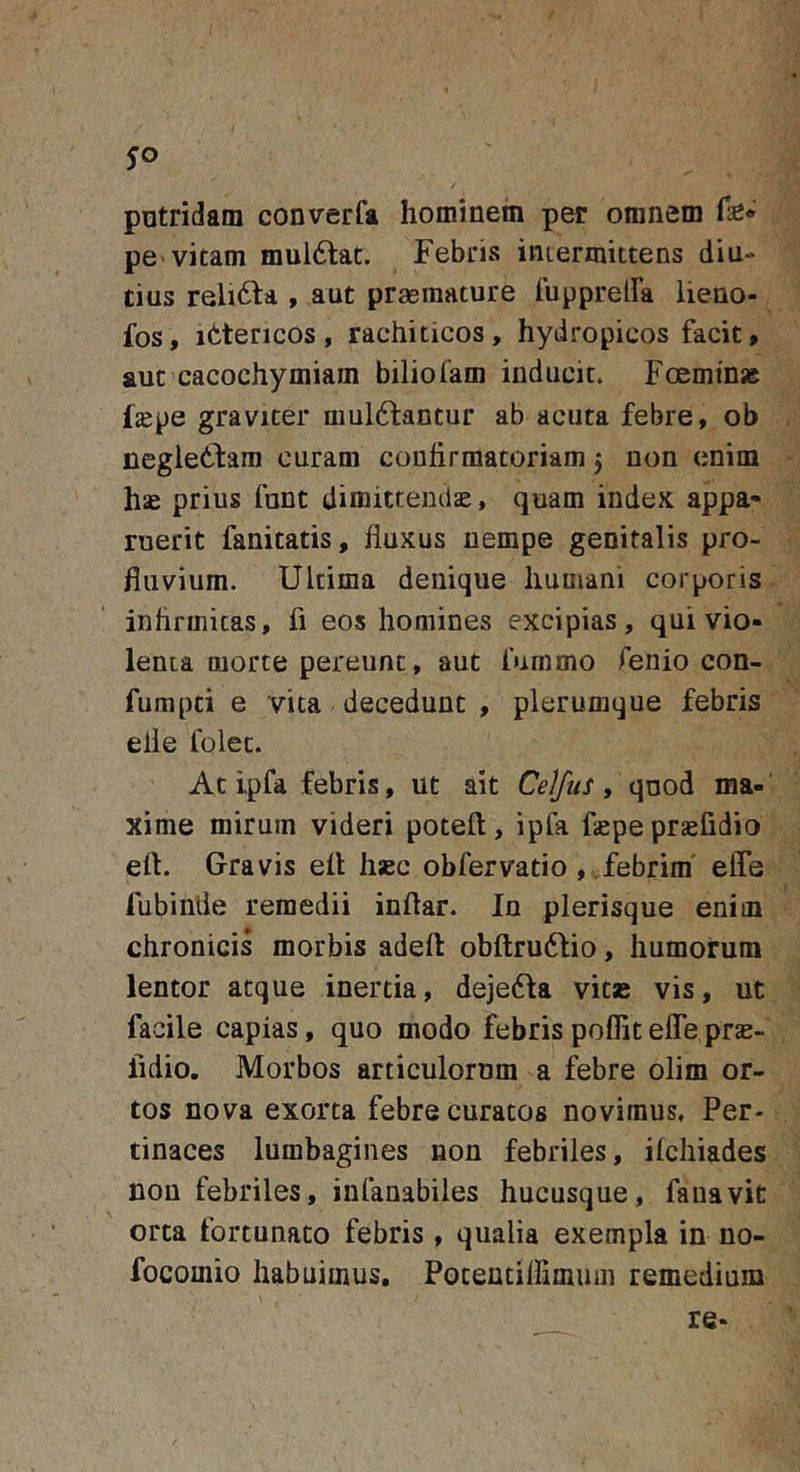 pntridam converfa hominein per omnem fe* pe&gt; vitam muldlat. Febris iuLermittens diu- tius reli6ta , aut praemature TupprelFa lieno- fos, ittencos, rachiticos, hydropicos facit, aut cacochymiam biliofam inducit» Fccminse Izepe graviter amittantur ab acuta febre, ob neglettam curam conhrmatoriam 5 non enim hae prius funt dimitremlae, quam index appa- ruerit fanitatis, fluxus nempe genitalis pro- fluvium. Ultima denique humani corporis inhrmitas, fi eos homines excipias, qui vio- lenta morte pereunt, aut furamo fenio con- fumpti e vita decedunt , plerumque febris elle folec. At ipfa febris, ut ait Celfus , qnod ma- xime mirum videri poteft, ipfa faepe praefidio eft. Gravis eil hsec obfervatio , .febrim' efle fubinde remedii inftar. In plerisque enim chronicis morbis adell obftrutlio, humorum lentor atque inertia, dejetta vitas vis, ut facile capias, quo modo febris poflit elTe pra;- fidio. Morbos articulorum a febre olim or- tos nova exorta febre curatos novimus. Per- tinaces lumbagines non febriles, ilchiades non febriles, infanabiles hucusque, fanavit orta fortunato febris , qualia exempla in no- focomio habuimus, Poteutiflimmn remedium re-