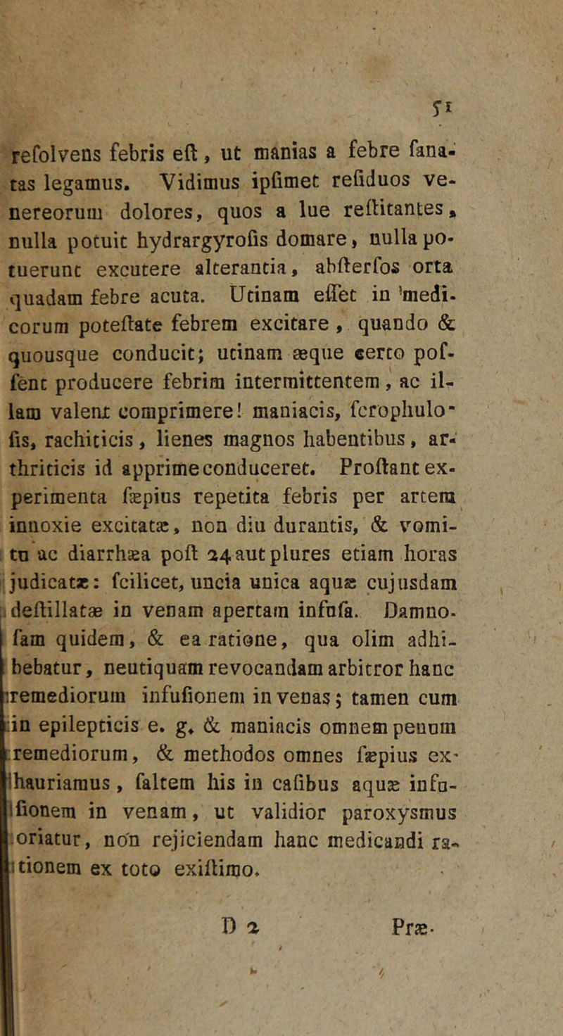 refolvens febris eft, ut manias a febre fana- tas legamus. Vidimus ipfimet refiduos Ve- nereorum dolores, quos a lue rertitantes, nulla potuit hydrargyrofis domare, nulla po- tuerunt excutere alterantia, abfterfos orta quadam febre acuta. Utinam elTet in 'medi- eorum poteftate febrem excitare , quando &amp; quousque conducit; utinam aeque eerto pof- fent producere febrim intermittentem ac il- lam valenjt comprimere! maniacis, fcropliulo fis, rachiticis, lienes magnos habentibus, ar- thriticis id apprime conduceret. Proflant ex- perimenta fepius repetita febris per artem innoxie excitata;, non diu durantis, &amp; vomi- to ac diarrhsea pofl 24 aut plures etiam horas judicat*: fcilicet, uncia unica aqus cujusdam deflillatae in venam apertam infnfa. Damno, fam quidem, &amp; ea ratione, qua olim adhi- bebatur , neutiquam revocandam arbitror hanc iremediorum infufioneni in venas; tamen cum :in epilepticis e. g. (k maniacis omnem penum ;;remediorum, &amp; methodos omnes fsepius ex' Ihauriaraus, faltem his in cafibus aqu* infu- ifionem in venam, ut validior paroxysmus oriatur, no'n rejiciendam hanc medicandi ra- Itionem ex toto exiflimo.