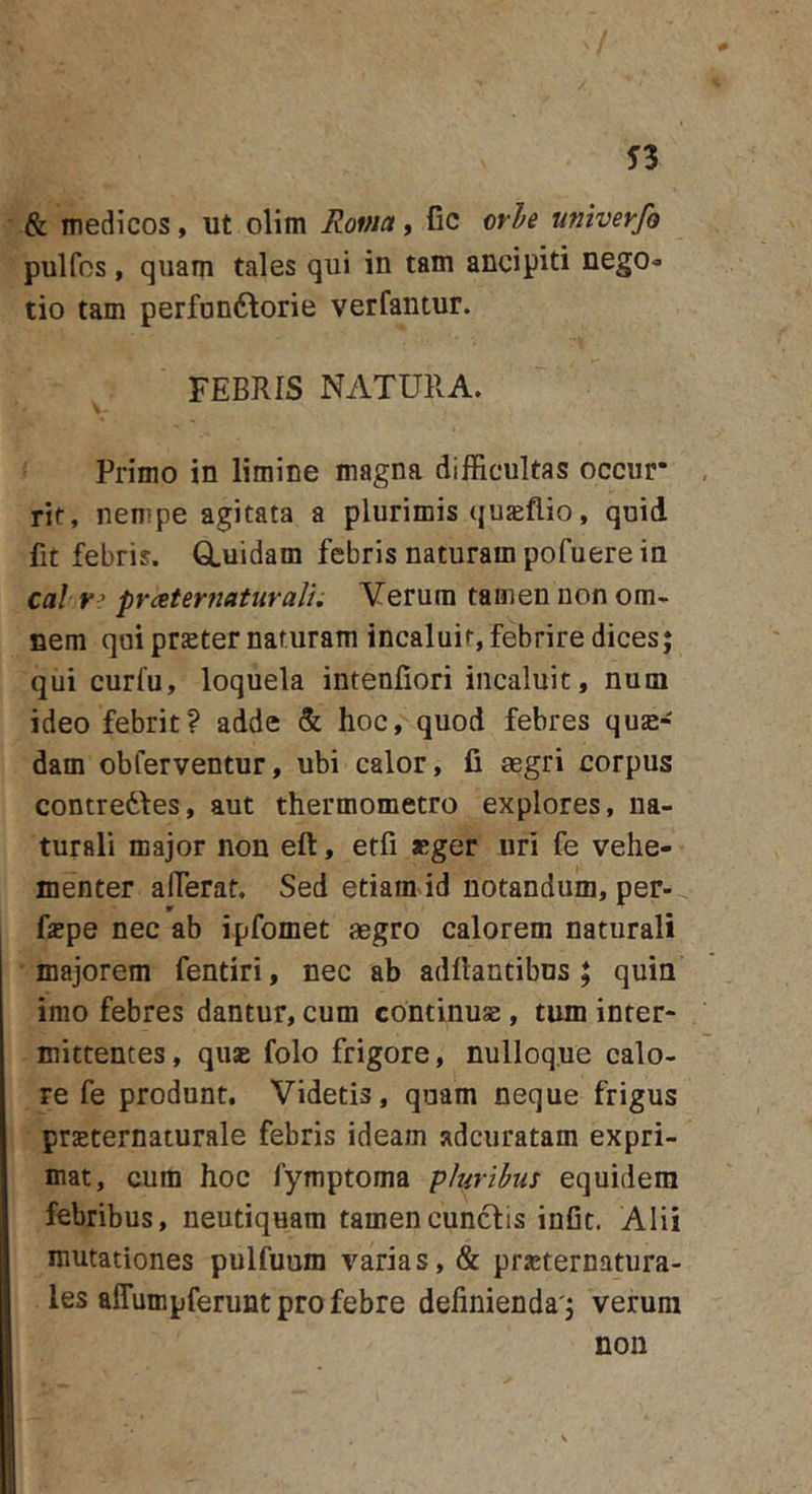 &amp; medicos, ut olim Roma, (ic ovi e umverfo pulfos, quam tales qui in tam ancipiti nego^ tio tam perfonftorie verfantur. FEBRIS NATURA. Primo in limine magna difficultas occur“ rif, nempe agitata a plurimis qujeflio, quid fit febris. GLuidam febris naturam pofuere in cal pr&lt;2ternaturalu Yerum tamen non om- nem qui praster naturam incaluit, febrire dices; qui curfu, loquela inteniiori incaluit, num ideo febrit? adde &amp; hoc, quod febres quse- dam obferventur, ubi calor, fi aegri corpus contredfes, aut thermometro explores, na- turali major non eft, etfi aeger uri fe vehe- menter alTerat, Sed etiam id notandum, per- fspe nec ab ipfomet aegro calorem naturali majorem fentiri, nec ab adfiantibns ; quin imo febres dantur, cum continuse, tum inter- mittentes, quae folo frigore, nulloque calo- re fe produnt. Videtis, quam neque frigus praeternaturale febris ideam adcuratam expri- mat, cum hoc fymptoma phribui equidem febribus, neutiquam tamencuncfis infit. Alii mutationes pulfuum varias, &amp; prasternatura- les affumpferunt pro febre definienda'; verum non