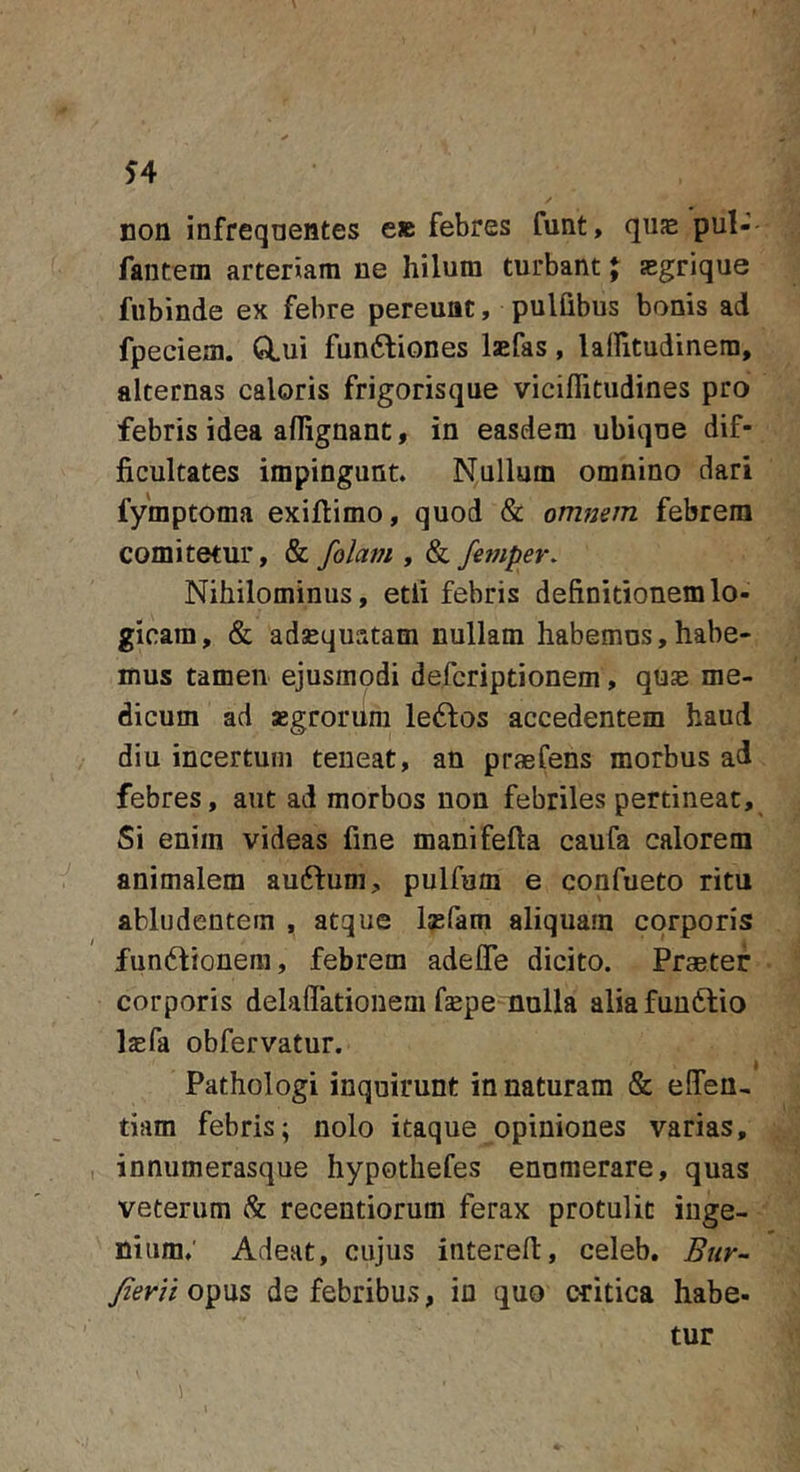 non infrequentes e» febres funt, quje pul- fantem arteriam ne hilum turbant; asgrique fubinde ex febre pereunt, pulGbus bonis ad fpeciem. GLui fundliones laefas, lairitudinera, alternas caloris frigorisque viciffitudines pro febris idea aflignant, in easdem ubique dif- ficultates impingunt. Nullum omnino dari fymptoma exifiimo, quod &amp; omnem febrem comitetur, &amp; folam , &amp; femper. Nihilominus, etfi febris definitionem lo- gicam, &amp; adsEquatam nullam habemus,habe- mus tamen ejusmodi defcriptionem, quje me- dicum ad aegrorum leftos accedentem haud diu incertum teneat, an praefens morbus ad febres, aut ad morbos non febriles pertineat. Si enim videas fine manifefta caufa calorem animalem auftum, pulfum e confueto ritu abludentem , atque laefam aliquam corporis fundtionem, febrem adelTe dicito. Praeter corporis delaflTationem fepe-nulla aliafuuftio laefa obfervatur. » Pathologi inquirunt innaturam &amp; ellen- tiam febris; nolo itaque opiniones varias, innumerasque hypothefes enumerare, quas veterum &amp; recentiorum ferax protulit inge- nium; Adeat, cujus interefl, celeb, Btir- Jierii opus de febribus, in quo critica habe- tur