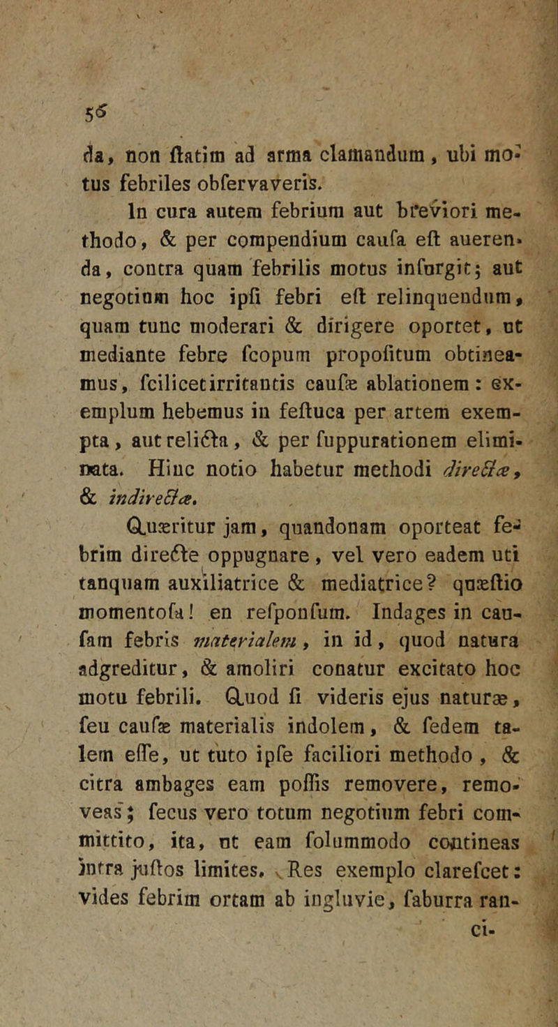 5&lt;5 da, non ftatim ad arma clamandum , ubi mo- tus febriles obfervaveris. In cura autem febrium aut breviori me- thodo, &amp; per compendium caufa eft aueren» da, contra quam febrilis motus infurgit; aut negotium hoc ipfi febri eft relinquendum, quam tunc moderari &amp; dirigere oportet, ut mediante febre fcopum propofitum obtinea- mus, fcilicetirritantis caufe ablationem: ex- emplum hebemus in feftuca per artem exem- pta , aut relidla, &amp; per fuppurationem elimi- nata. Hiuc notio habetur methodi direSics, &amp; indtveSia. GLuxritur jam, quandonam oporteat fe- brim dire(fle oppugnare , vel vero eadem uti tanquam auxiliatrice &amp; mediatrice? qnasftio momentofa! en refponfum. Indages in cau- fam febris ?naterialem, in id, quod natura adgreditur, &amp; amoliri conatur excitato hoc motu febrili. GLuod fi videris ejus naturae, feu caufae materialis indolem, &amp; fedem ta- lem efle, ut tiito ipfe faciliori methodo , &amp; citra ambages eam poflis removere, remo- veas' ; fecus vero totum negotium febri com- mittito, ita, nt eam folummodo coctineas jntra juftos limites, .. Res exemplo clarefcet: vides febrim ortam ab ingluvie, faburra rau- ci-
