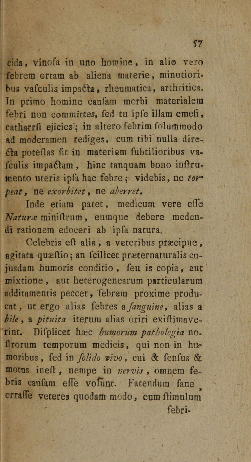 eida, vinofa in uno honiine, in alio vero febrem ortam ab aliena materie, niinntiori- hns vafculis, impadla, rheumatica, arthritica. Tn primo homine caufam morbi materialem febri non committes, fed tu ipfe illam emefi, cathatrfi ejicies*; in altero febrim folumrnodo ad moderamen rediges, cum tibi nulla dire- (5fa potellas fit in materiem fubtilioribus va- fculis impadfam, hinc tanquam bono inftru- mento uteris ipfahac febre; videbis, ne tor^ peat f ne exorbitet ^ ne aberret» Inde etiam patet, medicum vere effe Naturce miniflrum, eumque debere meden- di rationem edoceri ab ipfa natura. Celebris efl alia, a veteribus praecipue, agitata quseftio; an fcilicet pr^ternaturalis cu- jiisdam humoris conditio, feu is copia, aut' mixtione , aut heterogenearum particularum additamentis peccet, febrem proxime produ- cat, ut ergo alias febres a /anguine» alias a bile, a pituita iterum alias oriri exiftimave- rint. Difplicet haec humorum patholcgia no. Urorum temporum medicis, qui non in hii&gt;* moribus, fed in /olido vivo, cui &amp; fenfus &amp; motus ineft , nempe in jiervis , omnem fe- bris caufam efle vofunt. Fatendum fane errafle veteres quodammodo, eumflimulum febri-