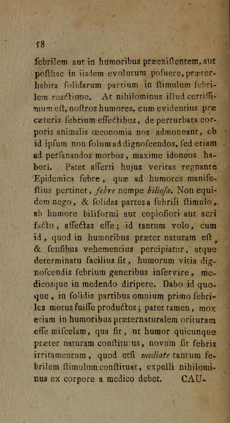 febrilem aut in humoribus prasexifletitem, aut pofth^c in iisdem evolutum pofuere,praerer- habita folidanim partium in ftimulum febri- lem reaftioue. At nihilominus illud certi (Ti- mum eft, noffros humores, cum evidentius prje cjeteris febrium efFe6fibus, de perturbata cor- poris animalis oeconomia nos admoneant, ob id ipfum non folum ad dignofcendos, fed etiam ad perfanandos morbos, maxime idoneos ha- beri. Patet aflTerti hujus veritas regnante 'Epidemica febre , quae ad humores manife- llius pertinet, fehre nempe biliofa. Non equi- dem nego, &amp; folidas partes a febrili ftimulo, ab humore biliformi aut copiofiori aut acri faddo , alfeftas efle; id tantum volo, cum id , quod in humoribus praeter naturam efl ^ &amp; fenfib.us vehementius percipiatur, atque determinatu facilius fit, humorum vitia dig- nofcendis febrium generibus infervire, rae- dicosque in medendo diripere. Dabo jd quo- que » in folidis partibus omnium primo febri- les motu^ fuifle produdfos; patet tamen, mox etiam in humoribus praeternaturalem orituram efie mifcelam, qua fit, ut humor quicunque praeter naturam confiitums, novum fit febris irritamentum, quod ecfi mediate tantum fe- brilem fiiraulnm conftituat, expelli nihilomi- nus ex corpore a medico debet. CAU-