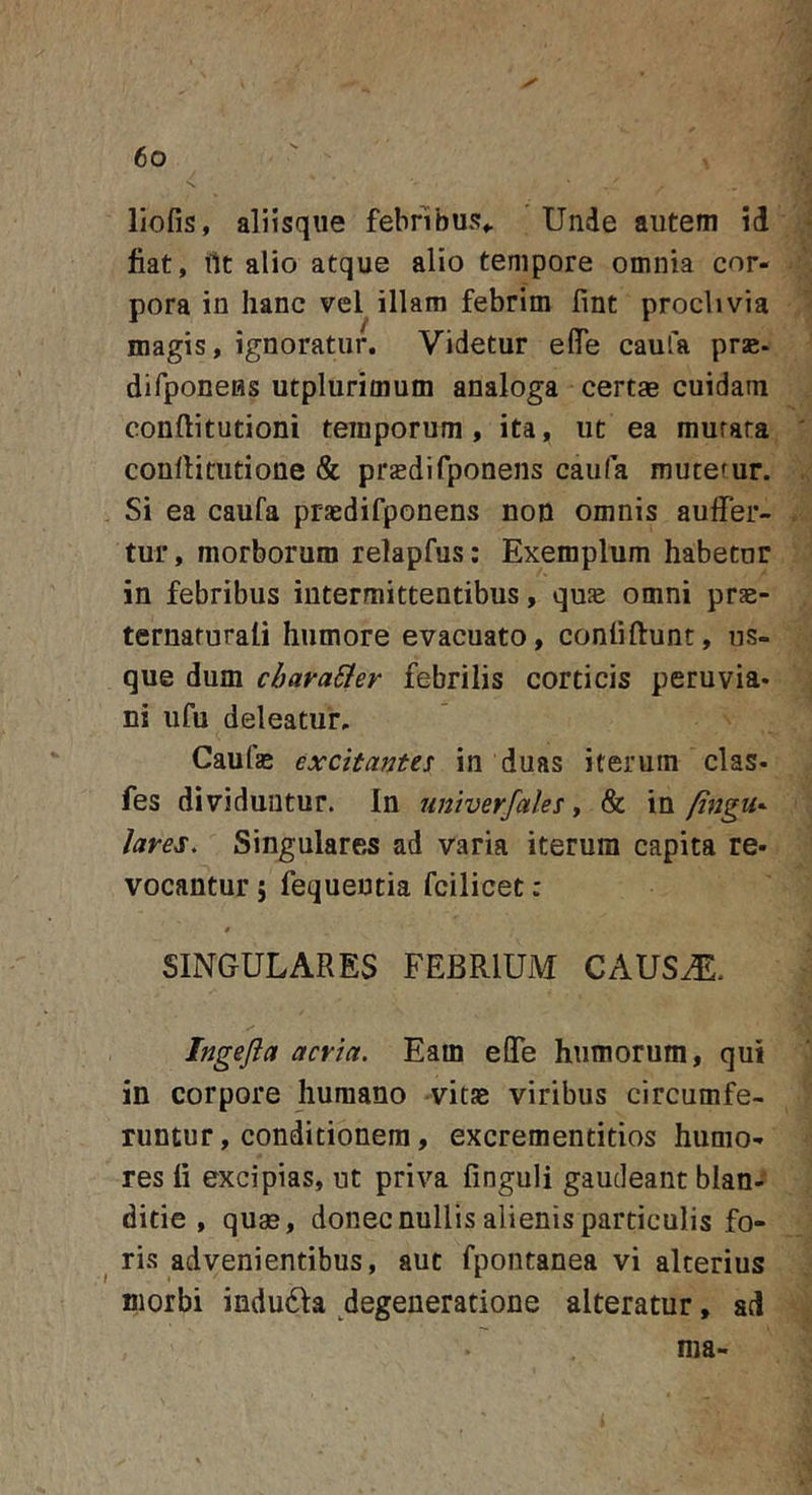 liofis, aliisque febribus*. Unde autem id jfiat, ilt alio atque alio tempore omnia cor- pora in hanc vel illam febrim fmt proclivia magis, ignoratur. Videtur eflTe caufa prse- difponeHs utplurimum analoga certae cuidam conftitutioni temporum, ita, ut ea murata conllitiitione &amp; prasdifponens caufa mutetur. Si ea caufa praedifponens non omnis auffer- tur, morborum relapfus: Exemplum habetor in febribus intermittentibus, quae omni prae- ternaturali humore evacuato, confiftunt, us- que dum cbava&amp;er febrilis corticis peruvia- ni ufu deleatur. Caufae excitantes: in duas iterum clas- fes dividuntur. In univerfales, &amp; in ftngu^ lares. Singulares ad varia iterum capita re- vocantur 5 fequeutia fcilicet: 0 SINGULARES FEBRIUM CAUSA?:. Ingefta acria. Eam eOTe humorum, qui in corpore humano vitse viribus circumfe- runtur , conditionem, excrementitios humo- res li excipias, ut priva finguli gaudeant blan- ditie , quas, donec nullis alienis particulis fo- ris advenientibus, aut fpontanea vi alterius morbi indu6fa degeneratione alteratur, ad ma-