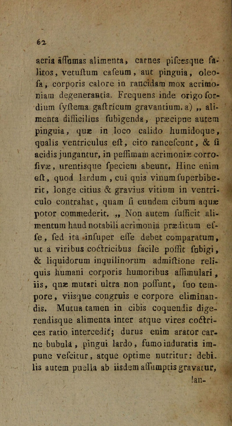 aeria aflamas alimenta, carnes pifcesque fa« Ikos, vetuftum cafeum, aut pinguia, oleo- fa, corporis calore in rancidam mox acrimo- niam degeneraBtia. Frequens inde origo for- dium fyftema gaftricum gravantium, a) „ ali- menta difficilius fubigenda, prsecipne autem pinguia, quse in loco calido humidoque, qualis ventriculus eft, cito rancefcunt, &amp; ii acidis jungantur, in peffimam acrimonias corro- fiviE, iirentisqiie fpeciem abeunt. Hinc enim eft, quod lardum , cui quis vinum fuperbibe- rit, longe citius &amp; gravius vitium in ventri- culo contrahat, quam fi eundem cibum aquse potor commederit, „ Non autem fullicit ali- mentum haud notabili acrimonia praeditum eC- fe, fed ita dnfuper effe debet comparatum, ut a viribus cofiricibus facile poffit fobigi, &amp; liquidorum inquilinorum admiftione reli- quis humani corporis humoribus affimulari, iis, qnsB mutari ultra non poflunt, fuo tem- pore, viisque congruis e corpore eliminan- dis. Mutua tamen in cibis coquendis dige- rendisque alimenta inter atque vires coftri- ces rado intercedit; durus enim arator car- ne bubula , pingui lardo, fumo induratis im- pune vefcitur, atque optime nutritur: debi. lis autem puella ab iisdem alTumpris gravatur, !aii-