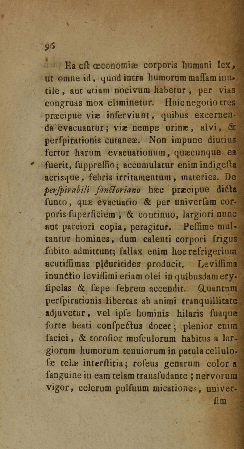 Ea eft oEConomiaB corporis humani lex, ; ut omne id, tjuodintra humorummaflkminu» ' tiie, aut etiam nocivum habetur , per vias ; congruas mox eliminetur. Huic negotio tres praecipue vise inferviunt, quibus excernen- ' da evacuantur; vise nempe urinae, alvi, &amp; , perfpirationis cutanese. Non impune diutius fertur harum evacuationum, quacunque ea fuerit, fupprehio; accumulatur enimindigefta . ; acrisque, febris irritamentum, materies. De perfpirabiit fanSioriano hasc praecipue didis ■ funto, quas evacuatio &amp; per univerfam cor- ;] poris fuperficiem , &amp; continuo, largiori nunc - aut parciori copia, peragitur. Peffime mul- j tantur homines, dum calenti corpori frigus 1 fubito admittunt; fallax enim hoc refrigerium acutiflimas plduritides producit. Leviflima j inundfio levilfimi etiam olei in quibusdam ery- lipelas &amp; faspe febrem accendit. Q,uantam ; perfpirationis libertas ab animi tranquillitate, ' adjuvetur, vel ipfe hominis hilaris fuaqiie . forte beati confpedfus docet; plenior enim;' faciei, &amp; torolior mufculorum habitus a lar- \ giornm humorum tenuiorum in patula cellulo* 1» telae interftitia; rofeus genarum color a j fanguinein eam telam traiisfudante ; nervorum '■&gt; vigor, celerum pulfuum micationes, univer-