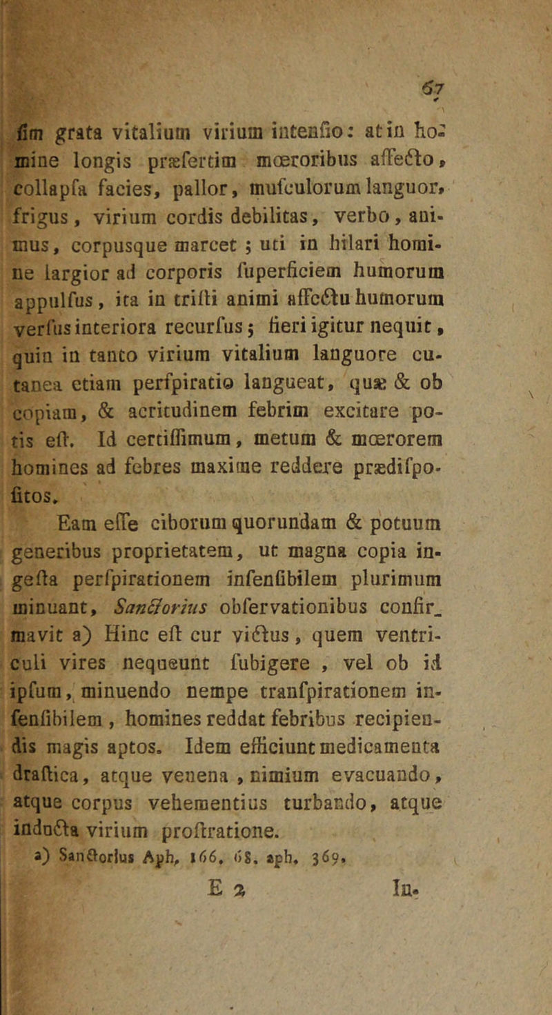 \ fim grata vitalium vilium intenfio: at in ho- mine longis prffifertim mceroribus alFe6lot collapfa facies, pallor, mufculorumlanguor# frigus, virium cordis debilitas, verbo, ani- mus, corpusque marcet ; uti in hilari homi- ne largior ad corporis fuperficiem humorum appulfus, ita in trilli animi alFcdfu humorum verfus interiora recurfus j heri igitur nequit, quin in tanto virium vitalium languore cu- tanea etiam perfpiratio langueat, quse &amp; ob copiam, &amp; acritudinem febrim excitare po- tis eft. Id certilTimum, metum &amp; moerorem homines ad febres maxime reddere prsedifpo- fitos. Eam elTe ciborum quorundam &amp; potuum generibus proprietatem, ut magna copia in- geda perfpiradonem infenfibilem plurimum minuant, San&amp;orius obfervationibus confir_ mavit a) Hinc efl: cur vidfus, quem ventri- culi vires nequeunt fubigere , vel ob id ipfum minuendo nempe tranfpirationem in- fenfibilem , homines reddat febribus recipien- dis magis aptos. Idem efficiunt medicamenta draftica, atque venena , nimium evacuando, atque corpus vehementius turbando, atque indo61a virium proftratione. a) Sanftofius l66, ()8. aph. 369. E % In-