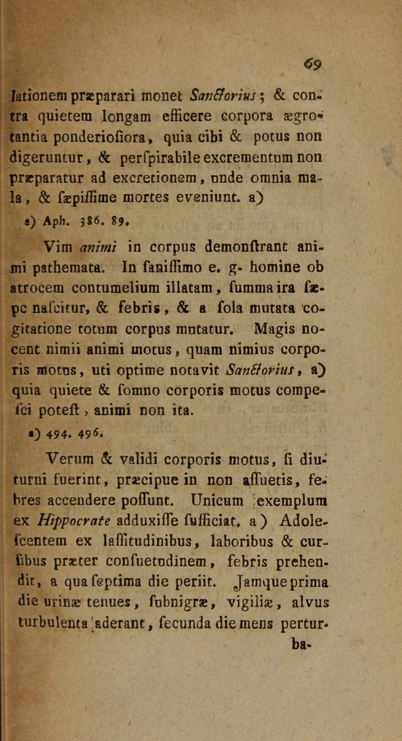 lationem praeparari monet SanSiortus; &amp; con- tra quietem longam efficere corpora aegro» tantia ponderiofiora, quia cibi &amp; potus non digeruntur, &amp; perfpirabileexcrementum non prrparatur ad excretionem, nnde omnia ma- la , &amp; fsBpiffime mortes eveniunt, a) a) Apli. 386. 89» Vim animi in corpus demonftrant ani- mi pathemata. In faniffimo e, g. homine ob atrocem contumelium illatam, fumma ira fz- pc nafcitur, &amp; febris, &amp; a fola mutata co- gitatione totum corpus mutatur. Magis no- cent nimii animi motus, quam nimius corpo- ris motus, uti optime notavit SanBorius, a) quia quiete &amp; fomno corporis motus compe- fci poteft , animi non ita. 494. 49^* Verum &amp; validi corporis motus, fi diu- turni fuerint, prsBcipue in non afluetis, fe- bres accendere poflunt. Unicum 'exemplum ex Hippocrate adduxifle fufficiat. a) Adole- fcentem ex laflitudinibus, laboribus &amp; cur- fibus praeter confuetudinem, febris prehen- dit, a quafeptima die periit. Jamque prima die urinz tenues, fubnigrs, vigiliae, alvus turbulenta 'aderant, fecunda die mens pertur- ba-