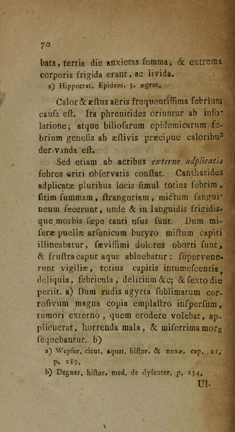 bata, tertia die anxietas fnmma, &amp; extrema- corporis frigida erant, ac livida. a) Hippocrat, Epidem. 3. segrot. Calor &amp; cftus aeris frequentiflima febrium caufa eft. Ita phrenitides oriuntur ab info* latione; atque biliofarum epidemicarum fe- brium genelis ab asili vis praecipue caloribu^ dertvauda ell. Sed etiam ab acribus externe adplicatis febres oriri obfervatis conftat. Candiarides adplicatae pluribus locis limul toties febrim, fitim fummam, ftrangariam , midlum fangur neum fecerunt, unde &amp; in languidis frigidis- que morbis faepe tanti ufus funt. Dum mi- feras puellas arfenicum butyro milium capiti illineabatur, fasvilfimi dolores oborti funt, &amp; frullracaput aqua abluebatur; fupervene- runt vigilias, totius capitis intumefcentia^ deliquia, febricula, delirium&amp;c; &amp;fextodie periit, a) Dum rudis agyrta fublimatum cor- rofivum magna copia emplallro infperfum, tumori externo , quem erodere volebat, ap- plicuerat, Iiorrenda mala, &amp; miferrimamorg feqnebantur. b) a) Wepfer, cicut. aquat. hillor. &amp; nox*, cap, ar. p. 2g9, b) Degner. hillor. med, de dylenter, p, 334. ui.