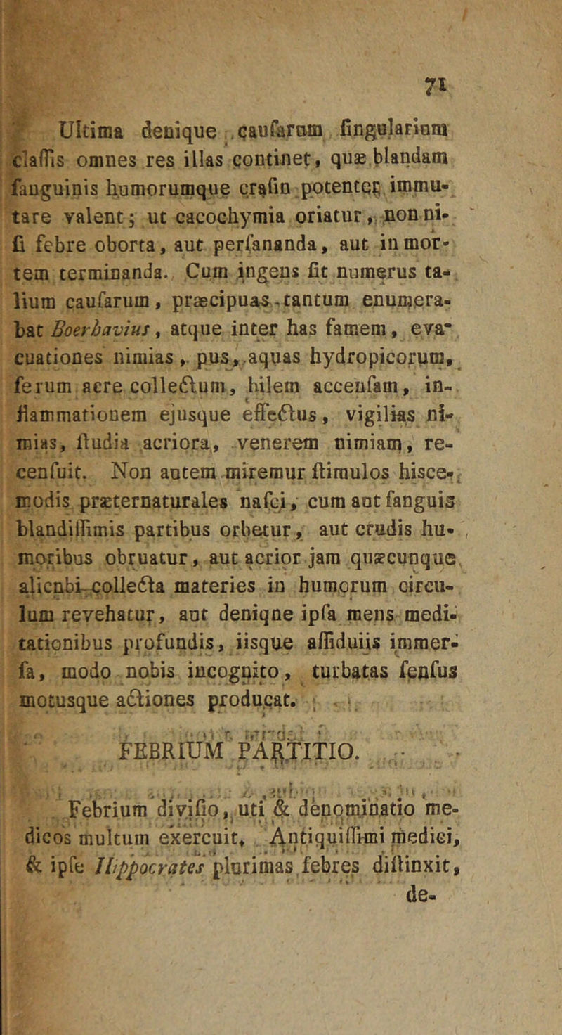 Ultima denique , qauferom fingulariom claflis omnes res illas contineti quae blandam fauguinis h^umorumque cr^fm potente^, immu- tare valent; ut cacochymia oriatur,rJQonni- fi febre oborta, aut perfananda, aut in mor- tem terminanda. Cum ingens fit numerus ta- lium caufarum, praBcipuas^^tantum enumpra- bat Boerhavius, atque inter has famem, eva* cuationes nimias pua,,aquas hydropicorum,^ ferum acre colleftum, bilem accenfam, in-, fiammationem ejusque effeftus, vigilks ni- mias, fiudia acriora, venerem nimiam» re- cenfuit. Non autem miremur ftiraulos hisce-, modis praeternaturales nafci, cum ant fanguis blandiflimis partibus orbetur, aut crudis hu- , moribus obruatur, aut acrior jam quaecunque aUcnbi-;Colle61a materies in humorum circu- ' ' 'i Ium revehatur, ant deniqne ipfa mens medi- tationibus profundis, iisque afliduiis immer- fa, modo nobis incognito, turbatas fpnfus motusque adbiones produ.qat. . ■ *. FEBRIUM PARjiTIO. r* • • ' Febrium divjfio,mti &amp; denomjnatio me- dicos multum exercuit, , Anfifluifrnni medici, , - . t*,»i ' • ^ ^ • *' t . % i &amp; ipfe Hippocrates plurimas,febres difiinxit, de-