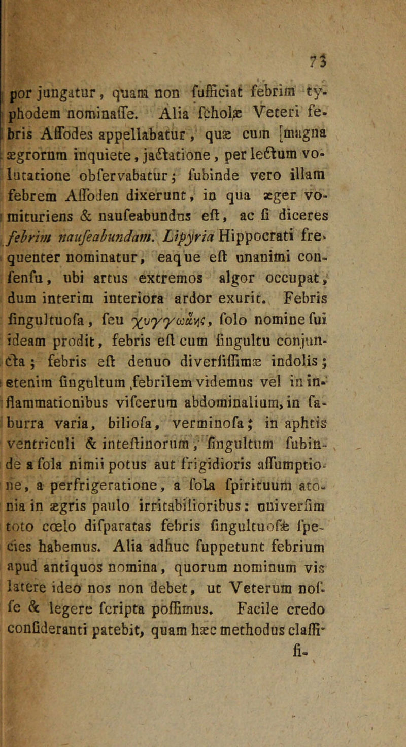 por jungatur, quam non fufficiat febrim ty- phodem nominaffe. Alia fchol^ Veteri fe- . bris Affodes appellabatur , quse cum [mugna jEgrornm inquiete, jadlatione, per leftum vo- lutatione obfervabatur j fubinde vero illam febrem Alfoden dixerunt, in qua aeger vo- mituriens &amp; naufeabundns eft, ac fi diceres fehrbn naiifeahundam. Lipyria Hippocrati fre- quenter nominatur, eaq ue eft unanimi cou- fenfu, ubi artus extremos algor occupat/ dum interim interiora ardor exurit. Febris fingultuofa, feu , folo nomine fui ideam prodit, febris elicum fingultu conjun- Cla; febris eft denuo diverfiffimje indolis; etenim fingnltum .febrilem videmus vel iuin-‘ flammationibus vifeerum abdominalium, in fa- burra varia, biliofa, verminofa; in aphtis ventriculi inteftinorum, fingultiim fubin- de afola nimii potus aut frigidioris aflumptio- ne, a perfrigeratione, a foLa fpirituum ato- nia in zgris paulo irritabilioribus: ouiverfim toto coelo difparatas febris fingultuofa fpe- cies habemus. Alia adhuc fuppetunt febrium apud antiquos nomina, quorum nominum vis latere ideo nos non debet, ut Veterum nof- fe &amp; legere feripta poflimus. Facile credo confideranti patebit, quam hsec methodus clafii' fi-