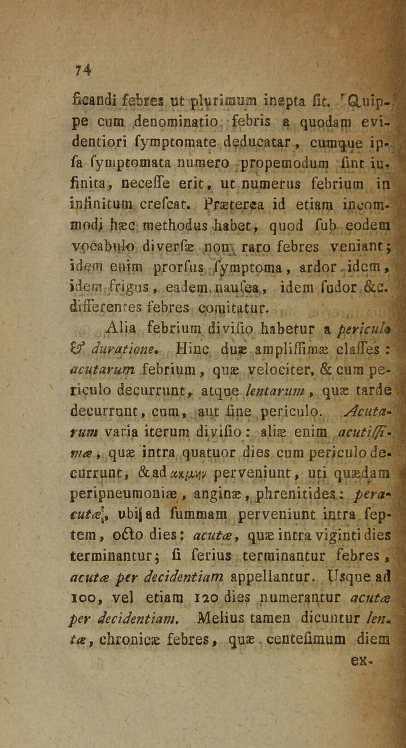 ficandi febres ut plurimum inepta fit, / Gluip-™ pe cum denominatio, febris a quodam evi- dentiori fymptomate.deducatar, cumque ip-^a fa fyuiptomata numero propemodum fint iu- 1 linita, neceffe erit, ut numerus febrium iri'^ ipfinitum crefcat. Prasterea id etiam incom- ^ modi hsc methodus habet, quod fub eodem'J? Vpcab\iIo diverfae nom raro febres veniant; v, idem enim prorfiis fymptoma, ardor . idem, jv* idem frigus , eadem. liauCea., idem fudor &amp;c. dilFerenfes febres cioniitatur. J Alia febrium divifip habetur a pericuh ^^ ^ duratione* Hinc du» ampliflinize daHTes ; 1 acutarum, i^hnum , quae velociter, &amp; cum pe- ; i riculo decurrunt, 2ii&lt;]xiQ lentarum » quas tarde j| decurrant, cum, aut fine periculo. rum varia iterum divifio: alias enim acutifji^:%^ fiia t quse intra quatuor dies cum periculo de- ’ currunt, &amp;ad^t)c^&gt;);/ perveniunt, uti qusedam d peripneumoniae, angin», phrenitides: pera» | €uta\.t ubijad fummam perveniunt intra fep-^ tem, o6fo dies: acuta, qusintravigintidies ^ terminantur; fi ferius terminantur febres, acuta per decidentium appellantur. Usque ad ;■ loo, vel etiam lao dies numerantur acuta i per decidentium. Melius tamen dicuntur leti» , chronicje febres, quae. ceutefimum diem I ex- j